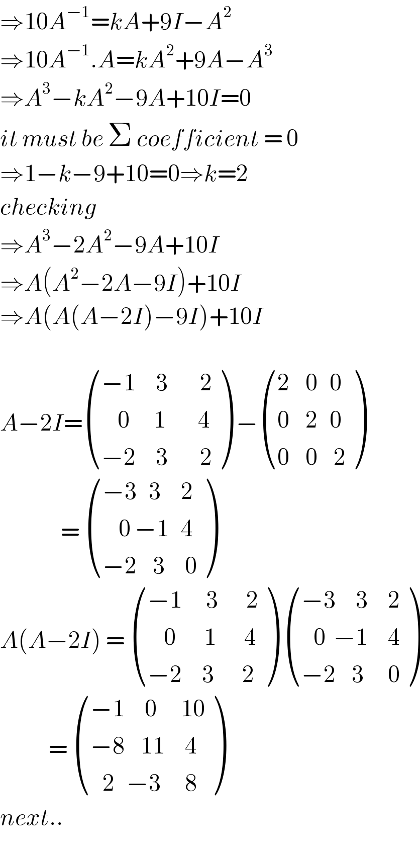 ⇒10A^(−1) =kA+9I−A^2   ⇒10A^(−1) .A=kA^2 +9A−A^3   ⇒A^3 −kA^2 −9A+10I=0  it must be Σ coefficient = 0  ⇒1−k−9+10=0⇒k=2  checking  ⇒A^3 −2A^2 −9A+10I  ⇒A(A^2 −2A−9I)+10I  ⇒A(A(A−2I)−9I)+10I    A−2I= (((−1     3        2)),((    0      1        4)),((−2     3        2)) ) − (((2    0   0)),((0    2   0)),((0    0    2)) )                 =  (((−3   3     2)),((    0 −1   4 )),((−2    3     0)) )  A(A−2I) =  (((−1      3       2)),((    0       1       4)),((−2     3       2)) )  (((−3     3     2)),((   0  −1     4)),((−2    3      0)) )              =  (((−1     0      10)),((−8    11     4)),((   2   −3      8)) )  next..  