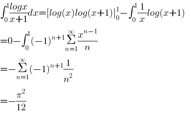 ∫_0 ^1 ((logx)/(x+1))dx=[log(x)log(x+1)]_0 ^1 −∫_0 ^1 (1/x)log(x+1)  =0−∫_0 ^1 (−1)^(n+1) Σ_(n=1) ^∞ (x^(n−1) /n)  =−Σ_(n=1) ^∞ (−1)^(n+1) (1/n^2 )  =−(π^2 /(12))  