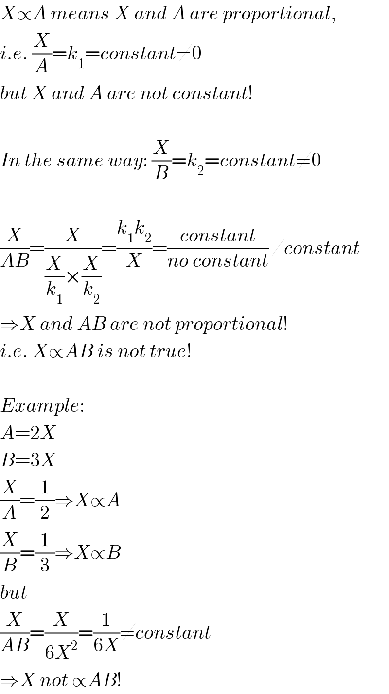 X∝A means X and A are proportional,  i.e. (X/A)=k_1 =constant≠0  but X and A are not constant!    In the same way: (X/B)=k_2 =constant≠0    (X/(AB))=(X/((X/k_1 )×(X/k_2 )))=((k_1 k_2 )/X)=((constant)/(no constant))≠constant  ⇒X and AB are not proportional!  i.e. X∝AB is not true!    Example:  A=2X  B=3X  (X/A)=(1/2)⇒X∝A  (X/B)=(1/3)⇒X∝B  but  (X/(AB))=(X/(6X^2 ))=(1/(6X))≠constant  ⇒X not ∝AB!  
