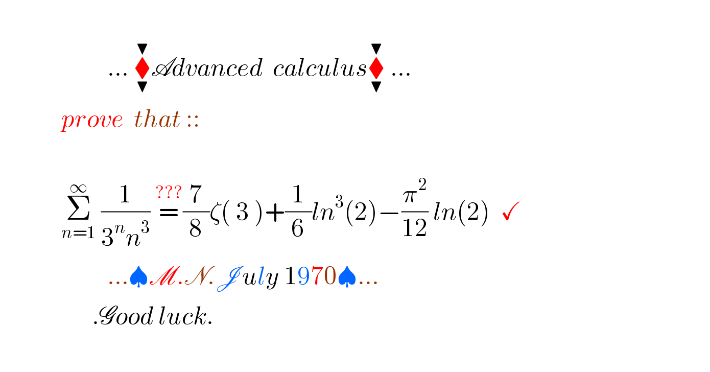                                ... ⧫_▼ ^▼ Advanced  calculus⧫_▼ ^▼  ...              prove  that ::                           Σ_(n=1) ^∞  (1/(3^n n^3 )) =^(???) (7/8)ζ( 3 )+(1/6)ln^3 (2)−(π^2 /(12)) ln(2)  ✓                       ...♠M.N.July 1970♠...                    .Good luck.    