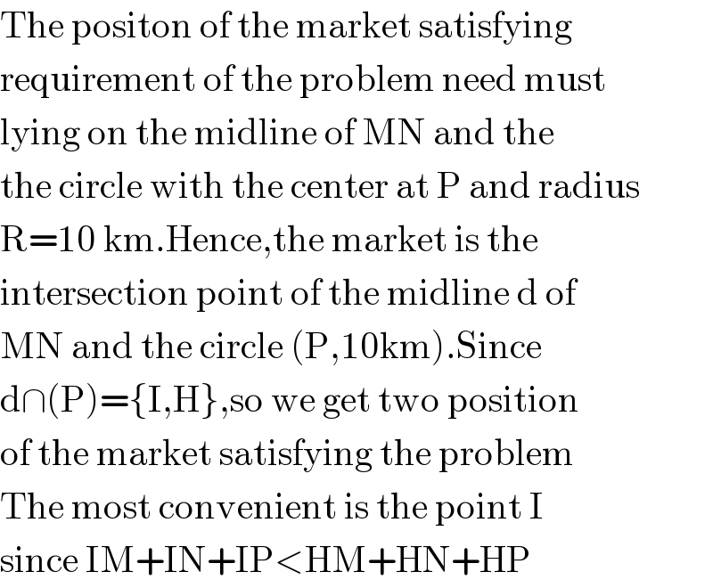 The positon of the market satisfying  requirement of the problem need must  lying on the midline of MN and the  the circle with the center at P and radius   R=10 km.Hence,the market is the   intersection point of the midline d of  MN and the circle (P,10km).Since   d∩(P)={I,H},so we get two position  of the market satisfying the problem  The most convenient is the point I  since IM+IN+IP<HM+HN+HP  