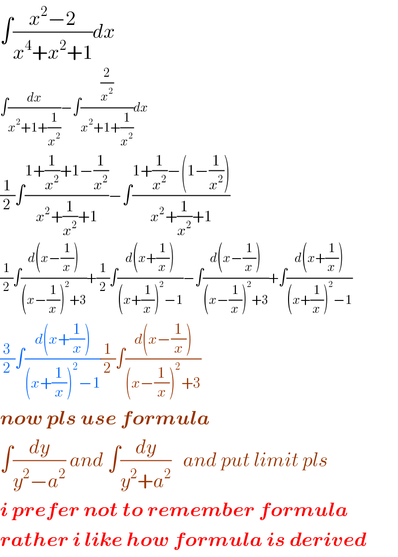 ∫((x^2 −2)/(x^4 +x^2 +1))dx  ∫(dx/(x^2 +1+(1/x^2 )))−∫((2/x^2 )/(x^2 +1+(1/x^2 )))dx  (1/2)∫((1+(1/x^2 )+1−(1/x^2 ))/(x^2 +(1/x^2 )+1))−∫((1+(1/x^2 )−(1−(1/x^2 )))/(x^2 +(1/x^2 )+1))  (1/2)∫((d(x−(1/x)))/((x−(1/x))^2 +3))+(1/2)∫((d(x+(1/x)))/((x+(1/x))^2 −1))−∫((d(x−(1/x)))/((x−(1/x))^2 +3))+∫((d(x+(1/x)))/((x+(1/x))^2 −1))  (3/2)∫((d(x+(1/x)))/((x+(1/x))^2 −1))(1/2)∫((d(x−(1/x)))/((x−(1/x))^2 +3))  now pls use formula  ∫(dy/(y^2 −a^2 )) and ∫(dy/(y^2 +a^2 ))   and put limit pls  i prefer not to remember formula  rather i like how formula is derived  