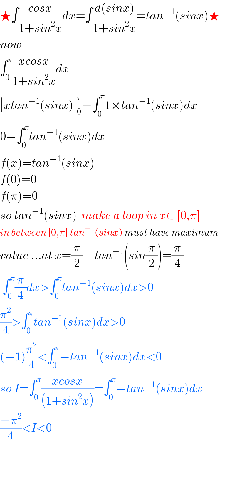 ★∫((cosx)/(1+sin^2 x))dx=∫((d(sinx))/(1+sin^2 x))=tan^(−1) (sinx)★  now  ∫_0 ^π ((xcosx)/(1+sin^2 x))dx  ∣xtan^(−1) (sinx)∣_0 ^π −∫_0 ^π 1×tan^(−1) (sinx)dx  0−∫_0 ^π tan^(−1) (sinx)dx  f(x)=tan^(−1) (sinx)  f(0)=0  f(π)=0  so tan^(−1) (sinx)  make a loop in x∈ [0,π]  in between [0,π] tan^(−1) (sinx) must have maximum  value ...at x=(π/2)     tan^(−1) (sin(π/2))=(π/4)   ∫_0 ^π (π/4)dx>∫_0 ^π tan^(−1) (sinx)dx>0  (π^2 /4)>∫_0 ^π tan^(−1) (sinx)dx>0  (−1)(π^2 /4)<∫_0 ^π −tan^(−1) (sinx)dx<0  so I=∫_0 ^π ((xcosx)/((1+sin^2 x)))=∫_0 ^π −tan^(−1) (sinx)dx  ((−π^2 )/4)<I<0      