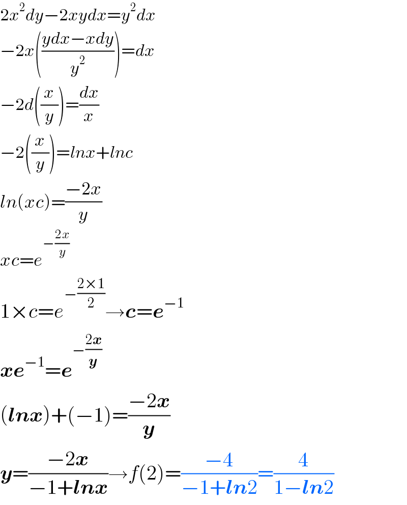 2x^2 dy−2xydx=y^2 dx  −2x(((ydx−xdy)/y^2 ))=dx  −2d((x/y))=(dx/x)  −2((x/y))=lnx+lnc  ln(xc)=((−2x)/y)  xc=e^(−((2x)/y))   1×c=e^(−((2×1)/2)) →c=e^(−1)   xe^(−1) =e^(−((2x)/y))   (lnx)+(−1)=((−2x)/y)  y=((−2x)/(−1+lnx))→f(2)=((−4)/(−1+ln2))=(4/(1−ln2))  