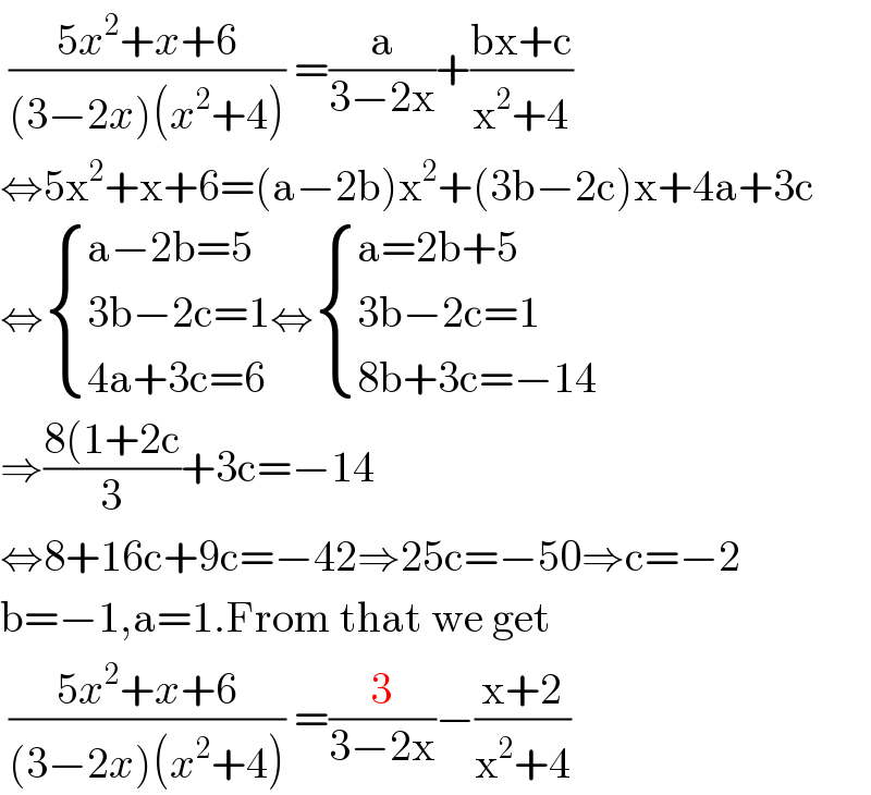  ((5x^2 +x+6)/((3−2x)(x^2 +4))) =(a/(3−2x))+((bx+c)/(x^2 +4))  ⇔5x^2 +x+6=(a−2b)x^2 +(3b−2c)x+4a+3c  ⇔ { ((a−2b=5)),((3b−2c=1)),((4a+3c=6)) :}⇔ { ((a=2b+5)),((3b−2c=1)),((8b+3c=−14)) :}  ⇒((8(1+2c)/3)+3c=−14  ⇔8+16c+9c=−42⇒25c=−50⇒c=−2  b=−1,a=1.From that we get   ((5x^2 +x+6)/((3−2x)(x^2 +4))) =(3/(3−2x))−((x+2)/(x^2 +4))  