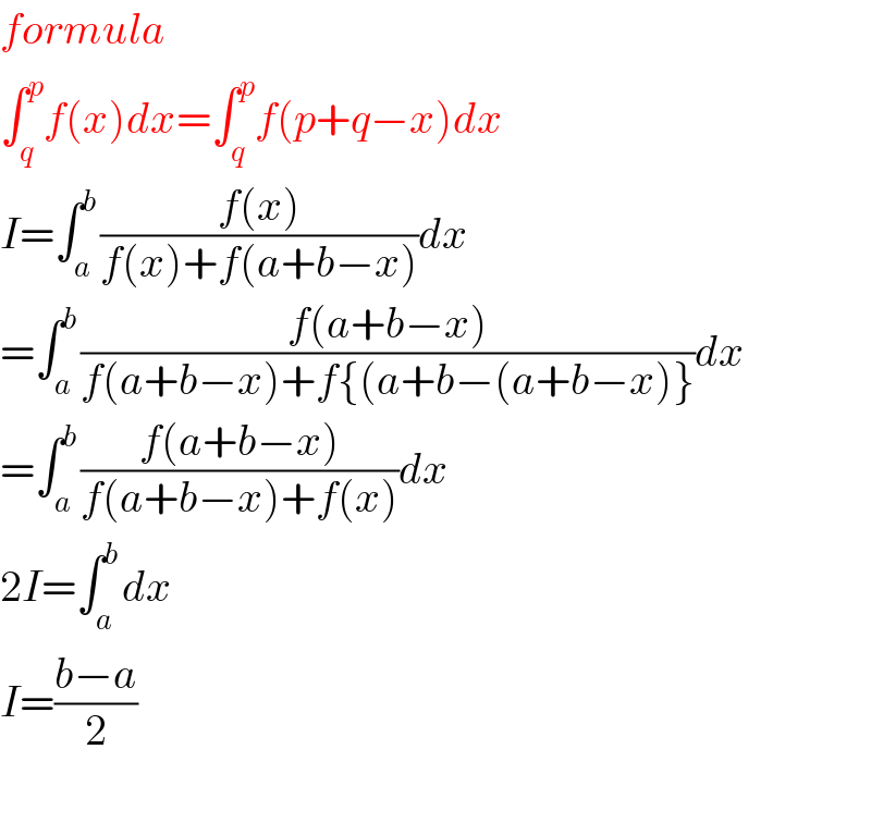 formula  ∫_q ^p f(x)dx=∫_q ^p f(p+q−x)dx  I=∫_a ^b ((f(x))/(f(x)+f(a+b−x)))dx  =∫_a ^b ((f(a+b−x))/(f(a+b−x)+f{(a+b−(a+b−x)}))dx  =∫_a ^b ((f(a+b−x))/(f(a+b−x)+f(x)))dx  2I=∫_a ^b dx  I=((b−a)/2)    