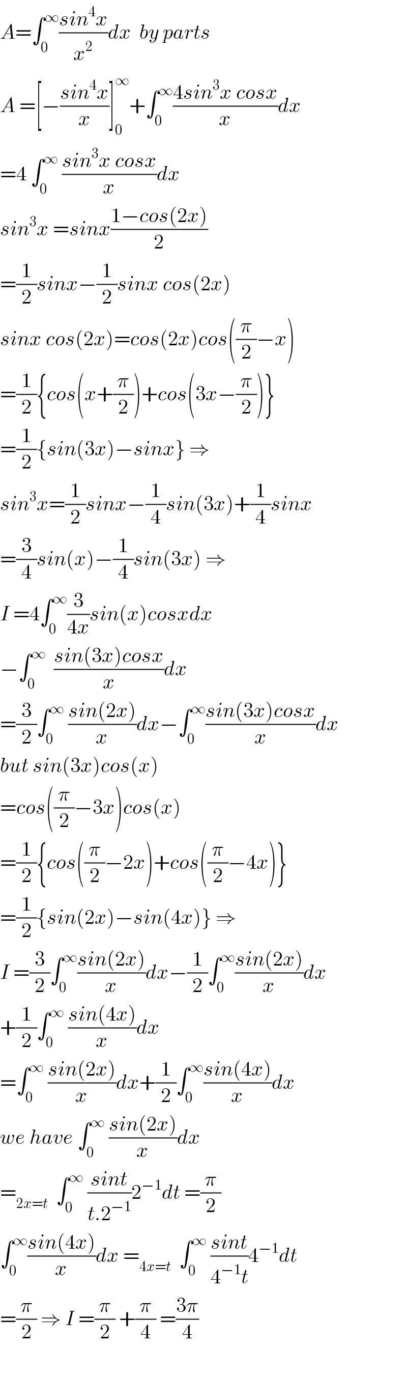 A=∫_0 ^∞ ((sin^4 x)/x^2 )dx  by parts  A =[−((sin^4 x)/x)]_0 ^∞ +∫_0 ^∞ ((4sin^3 x cosx)/x)dx  =4 ∫_0 ^∞  ((sin^3 x cosx)/x)dx  sin^3 x =sinx((1−cos(2x))/2)  =(1/2)sinx−(1/2)sinx cos(2x)  sinx cos(2x)=cos(2x)cos((π/2)−x)  =(1/2){cos(x+(π/2))+cos(3x−(π/2))}  =(1/2){sin(3x)−sinx} ⇒  sin^3 x=(1/2)sinx−(1/4)sin(3x)+(1/4)sinx  =(3/4)sin(x)−(1/4)sin(3x) ⇒  I =4∫_0 ^∞ (3/(4x))sin(x)cosxdx  −∫_0 ^∞   ((sin(3x)cosx)/x)dx  =(3/2)∫_0 ^∞  ((sin(2x))/x)dx−∫_0 ^∞ ((sin(3x)cosx)/x)dx  but sin(3x)cos(x)  =cos((π/2)−3x)cos(x)  =(1/2){cos((π/2)−2x)+cos((π/2)−4x)}  =(1/2){sin(2x)−sin(4x)} ⇒  I =(3/2)∫_0 ^∞ ((sin(2x))/x)dx−(1/2)∫_0 ^∞ ((sin(2x))/x)dx  +(1/2)∫_0 ^∞  ((sin(4x))/x)dx    =∫_0 ^∞  ((sin(2x))/x)dx+(1/2)∫_0 ^∞ ((sin(4x))/x)dx  we have ∫_0 ^∞  ((sin(2x))/x)dx  =_(2x=t)   ∫_0 ^∞  ((sint)/(t.2^(−1) ))2^(−1) dt =(π/2)  ∫_0 ^∞ ((sin(4x))/x)dx =_(4x=t)   ∫_0 ^∞  ((sint)/(4^(−1) t))4^(−1) dt  =(π/2) ⇒ I =(π/2) +(π/4) =((3π)/4)    