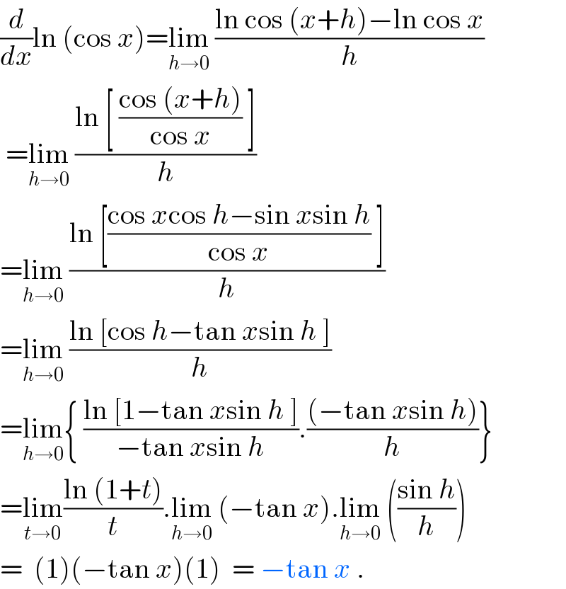 (d/dx)ln (cos x)=lim_(h→0)  ((ln cos (x+h)−ln cos x)/h)   =lim_(h→0)  ((ln [ ((cos (x+h))/(cos x)) ])/h)  =lim_(h→0)  ((ln [((cos xcos h−sin xsin h)/(cos x)) ])/h)  =lim_(h→0)  ((ln [cos h−tan xsin h ])/h)  =lim_(h→0) { ((ln [1−tan xsin h ])/(−tan xsin h)).(((−tan xsin h))/h)}  =lim_(t→0) ((ln (1+t))/t).lim_(h→0)  (−tan x).lim_(h→0)  (((sin h)/h))  =  (1)(−tan x)(1)  = −tan x .  