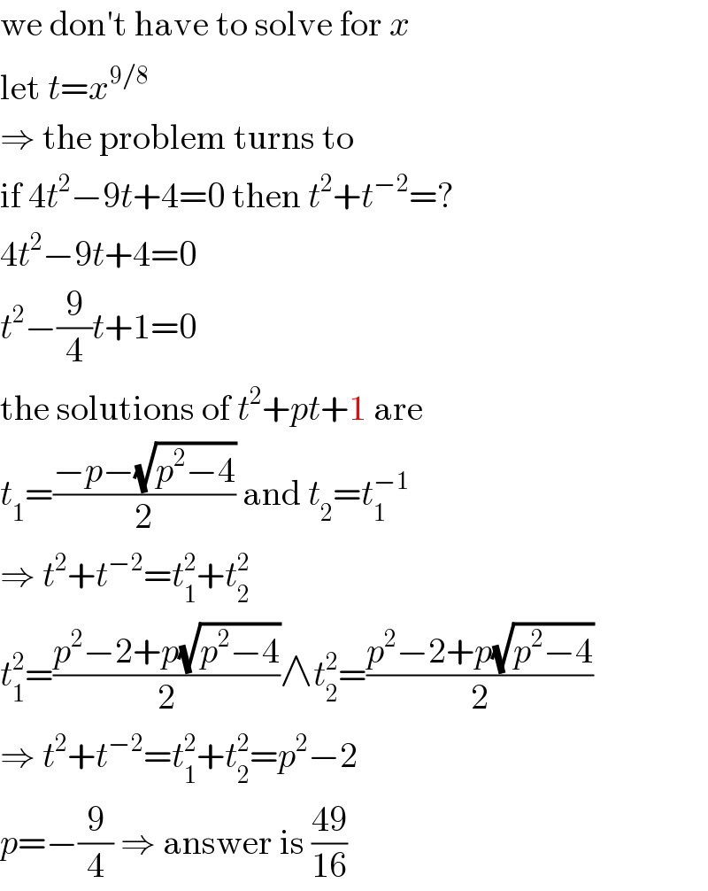 we don′t have to solve for x  let t=x^(9/8)   ⇒ the problem turns to  if 4t^2 −9t+4=0 then t^2 +t^(−2) =?  4t^2 −9t+4=0  t^2 −(9/4)t+1=0  the solutions of t^2 +pt+1 are  t_1 =((−p−(√(p^2 −4)))/2) and t_2 =t_1 ^(−1)   ⇒ t^2 +t^(−2) =t_1 ^2 +t_2 ^2   t_1 ^2 =((p^2 −2+p(√(p^2 −4)))/2)∧t_2 ^2 =((p^2 −2+p(√(p^2 −4)))/2)  ⇒ t^2 +t^(−2) =t_1 ^2 +t_2 ^2 =p^2 −2  p=−(9/4) ⇒ answer is ((49)/(16))  