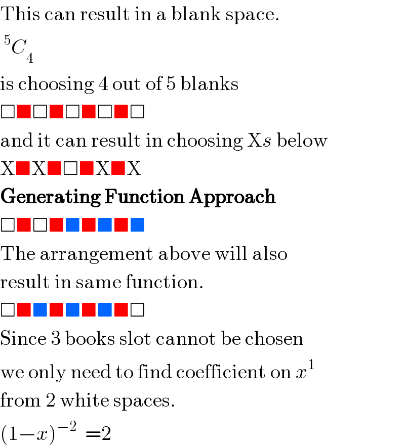 This can result in a blank space.   ^5 C_4   is choosing 4 out of 5 blanks  □■□■□■□■□  and it can result in choosing Xs below  X■X■□■X■X  Generating Function Approach  □■□■■■■■■  The arrangement above will also  result in same function.  □■■■■■■■□  Since 3 books slot cannot be chosen  we only need to find coefficient on x^1   from 2 white spaces.  (1−x)^(−2)   =2  