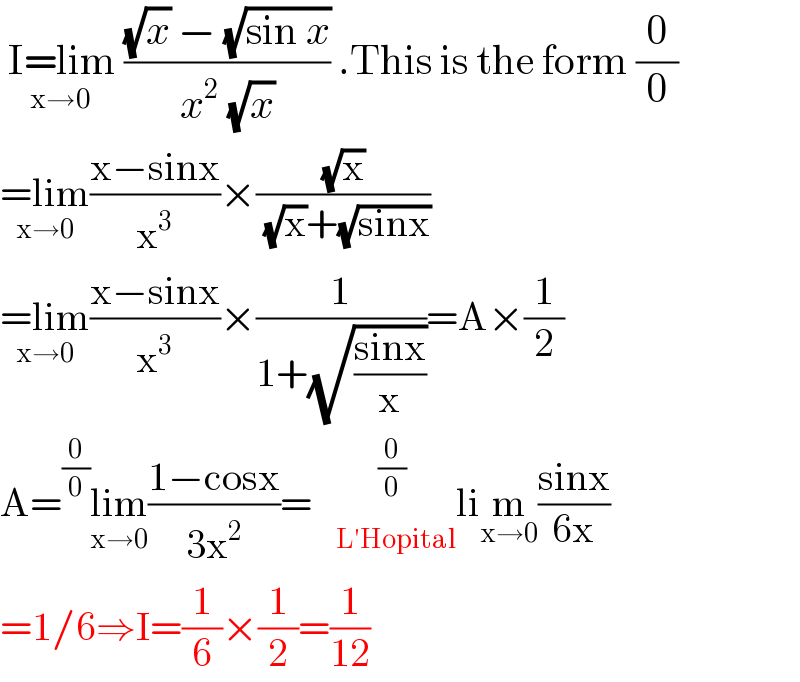  I=lim _(x→0) (((√x) − (√(sin x)))/(x^2  (√x))) .This is the form (0/0)  =lim_(x→0) ((x−sinx)/x^3 )×((√x)/( (√x)+(√(sinx))))  =lim_(x→0) ((x−sinx)/x^3 )×(1/(1+(√((sinx)/x))))=A×(1/2)  A=^(0/0) lim_(x→0) ((1−cosx)/(3x^2 ))=    ^(0/0)    _(L′Hopital) lim_(x→0) ((sinx)/(6x))  =1/6⇒I=(1/6)×(1/2)=(1/(12))  