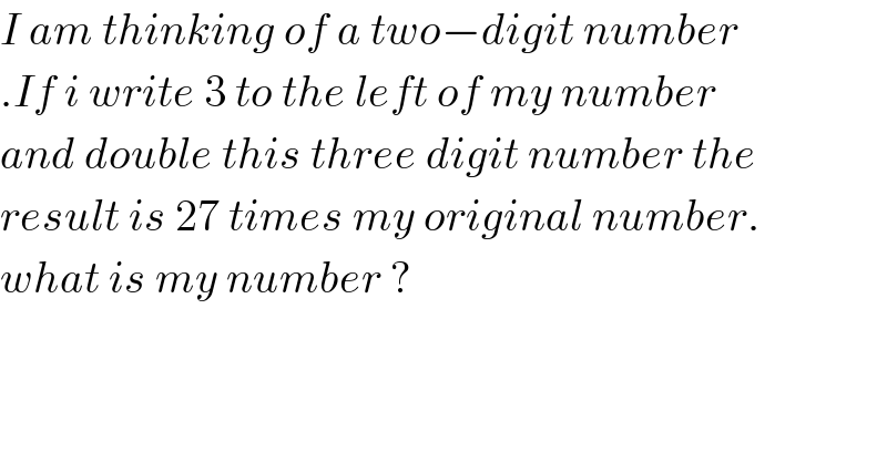 I am thinking of a two−digit number  .If i write 3 to the left of my number  and double this three digit number the  result is 27 times my original number.  what is my number ?  