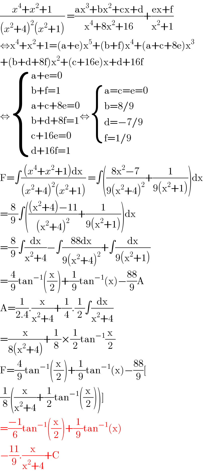 ((x^4 +x^2 +1)/((x^2 +4)^2 (x^2 +1))) =((ax^3 +bx^2 +cx+d)/(x^4 +8x^2 +16))+((ex+f)/(x^2 +1))  ⇔x^4 +x^2 +1=(a+e)x^5 +(b+f)x^4 +(a+c+8e)x^3   +(b+d+8f)x^2 +(c+16e)x+d+16f  ⇔ { ((a+e=0)),((b+f=1)),((a+c+8e=0)),((b+d+8f=1)),((c+16e=0)),((d+16f=1)) :}⇔ { ((a=c=e=0)),((b=8/9)),((d=−7/9)),((f=1/9)) :}  F=∫(((x^4 +x^2 +1)dx)/((x^2 +4)^2 (x^2 +1))) =∫(((8x^2 −7)/(9(x^2 +4)^2 ))+(1/(9(x^2 +1))))dx  =(8/9)∫((((x^2 +4)−11)/((x^2 +4)^2 ))+(1/(9(x^2 +1))))dx  =(8/9)∫(dx/(x^2 +4))−∫((88dx)/(9(x^2 +4)^2 ))+∫(dx/(9(x^2 +1)))  =(4/9)tan^(−1) ((x/2))+(1/9)tan^(−1) (x)−((88)/9)A  A=(1/(2.4)).(x/(x^2 +4))+(1/4).(1/2)∫(dx/(x^2 +4))  =(x/(8(x^2 +4)))+(1/8)×(1/2)tan^(−1) (x/2)  F=(4/9)tan^(−1) ((x/2))+(1/9)tan^(−1) (x)−((88)/9)[  (1/8)((x/(x^2 +4))+(1/2)tan^(−1) ((x/2)))]  =((−1)/6)tan^(−1) ((x/2))+(1/9)tan^(−1) (x)  −((11)/9).(x/(x^2 +4))+C  