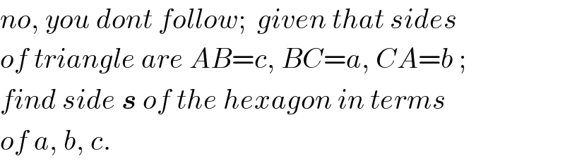 no, you dont follow;  given that sides  of triangle are AB=c, BC=a, CA=b ;  find side s of the hexagon in terms  of a, b, c.  