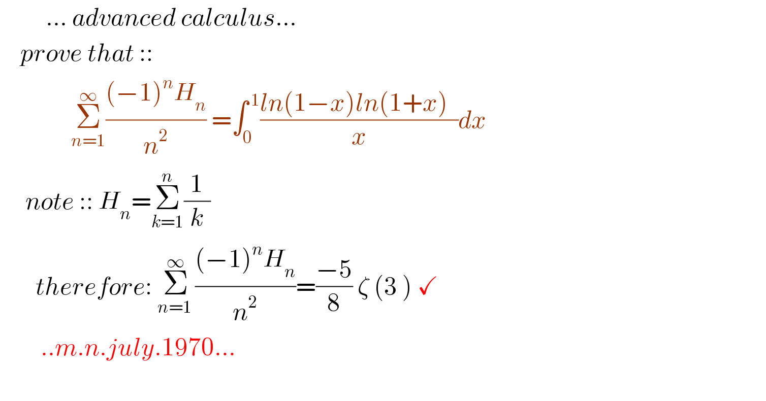          ... advanced calculus...      prove that ::                Σ_(n=1) ^∞ (((−1)^n H_n )/n^2 ) =∫_0 ^( 1) ((ln(1−x)ln(1+x)  )/x)dx         note :: H_n =Σ_(k=1) ^n (1/k)         therefore: Σ_(n=1 ) ^∞ (((−1)^n H_n )/n^2 )=((−5)/8) ζ (3 ) ✓          ..m.n.july.1970...    