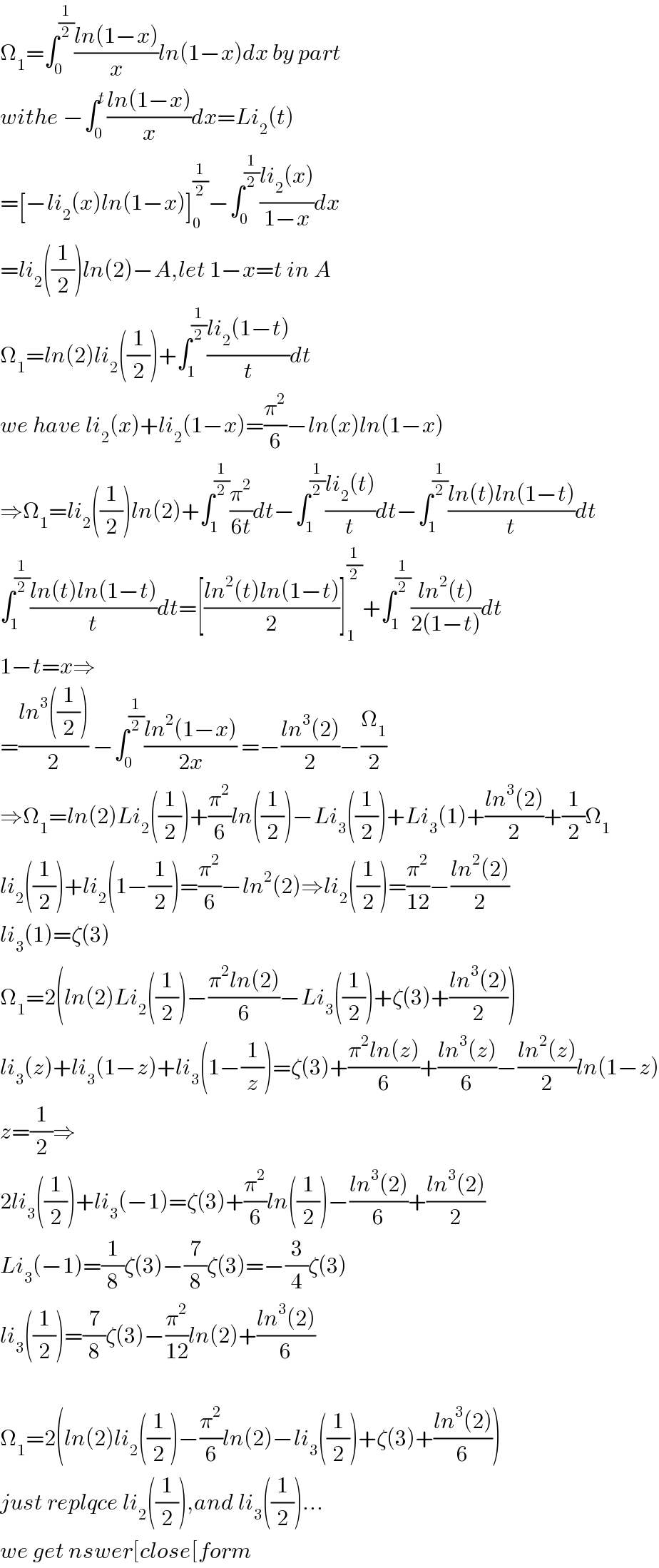 Ω_1 =∫_0 ^(1/2) ((ln(1−x))/x)ln(1−x)dx by part   withe −∫_0 ^t ((ln(1−x))/x)dx=Li_2 (t)  =[−li_2 (x)ln(1−x)]_0 ^(1/2) −∫_0 ^(1/2) ((li_2 (x))/(1−x))dx  =li_2 ((1/2))ln(2)−A,let 1−x=t in A  Ω_1 =ln(2)li_2 ((1/2))+∫_1 ^(1/2) ((li_2 (1−t))/t)dt  we have li_2 (x)+li_2 (1−x)=(π^2 /6)−ln(x)ln(1−x)  ⇒Ω_1 =li_2 ((1/2))ln(2)+∫_1 ^(1/2) (π^2 /(6t))dt−∫_1 ^(1/2) ((li_2 (t))/t)dt−∫_1 ^(1/2) ((ln(t)ln(1−t))/t)dt  ∫_1 ^(1/2) ((ln(t)ln(1−t))/t)dt=[((ln^2 (t)ln(1−t))/2)]_1 ^(1/2) +∫_1 ^(1/2) ((ln^2 (t))/(2(1−t)))dt  1−t=x⇒  =((ln^3 ((1/2)))/2) −∫_0 ^(1/2) ((ln^2 (1−x))/(2x)) =−((ln^3 (2))/2)−(Ω_1 /2)   ⇒Ω_1 =ln(2)Li_2 ((1/2))+(π^2 /6)ln((1/2))−Li_3 ((1/2))+Li_3 (1)+((ln^3 (2))/2)+(1/2)Ω_1   li_2 ((1/2))+li_2 (1−(1/2))=(π^2 /6)−ln^2 (2)⇒li_2 ((1/2))=(π^2 /(12))−((ln^2 (2))/2)  li_3 (1)=ζ(3)  Ω_1 =2(ln(2)Li_2 ((1/2))−((π^2 ln(2))/6)−Li_3 ((1/2))+ζ(3)+((ln^3 (2))/2))  li_3 (z)+li_3 (1−z)+li_3 (1−(1/z))=ζ(3)+((π^2 ln(z))/6)+((ln^3 (z))/6)−((ln^2 (z))/2)ln(1−z)  z=(1/2)⇒  2li_3 ((1/2))+li_3 (−1)=ζ(3)+(π^2 /6)ln((1/2))−((ln^3 (2))/6)+((ln^3 (2))/2)  Li_3 (−1)=(1/8)ζ(3)−(7/8)ζ(3)=−(3/4)ζ(3)  li_3 ((1/2))=(7/8)ζ(3)−(π^2 /(12))ln(2)+((ln^3 (2))/6)    Ω_1 =2(ln(2)li_2 ((1/2))−(π^2 /6)ln(2)−li_3 ((1/2))+ζ(3)+((ln^3 (2))/6))  just replqce li_2 ((1/2)),and li_3 ((1/2))...  we get nswer[close[form  