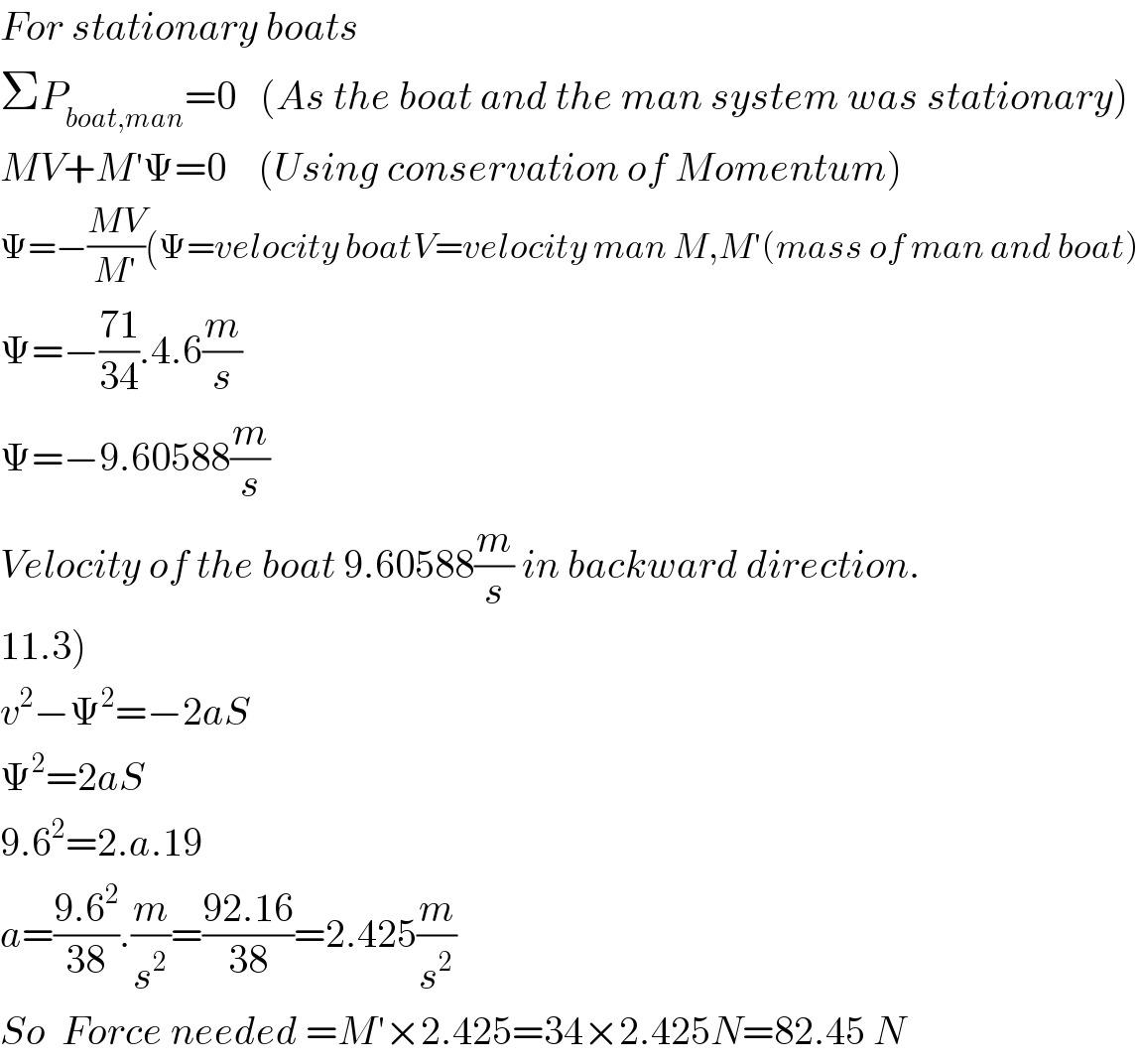 For stationary boats   ΣP_(boat,man) =0   (As the boat and the man system was stationary)  MV+M′Ψ=0    (Using conservation of Momentum)  Ψ=−((MV)/(M′))(Ψ=velocity boatV=velocity man M,M′(mass of man and boat)  Ψ=−((71)/(34)).4.6(m/s)  Ψ=−9.60588(m/s)  Velocity of the boat 9.60588(m/s) in backward direction.  11.3)  v^2 −Ψ^2 =−2aS  Ψ^2 =2aS  9.6^2 =2.a.19  a=((9.6^2 )/(38)).(m/s^2 )=((92.16)/(38))=2.425(m/s^2 )  So  Force needed =M′×2.425=34×2.425N=82.45 N  