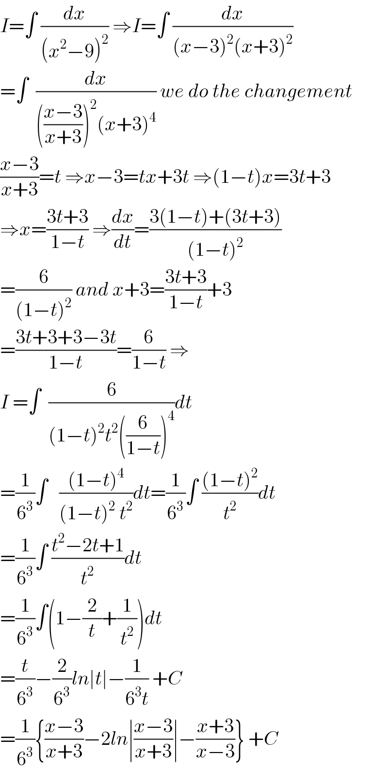 I=∫ (dx/((x^2 −9)^2 )) ⇒I=∫ (dx/((x−3)^2 (x+3)^2 ))  =∫  (dx/((((x−3)/(x+3)))^2 (x+3)^4 )) we do the changement  ((x−3)/(x+3))=t ⇒x−3=tx+3t ⇒(1−t)x=3t+3  ⇒x=((3t+3)/(1−t)) ⇒(dx/dt)=((3(1−t)+(3t+3))/((1−t)^2 ))  =(6/((1−t)^2 )) and x+3=((3t+3)/(1−t))+3  =((3t+3+3−3t)/(1−t))=(6/(1−t)) ⇒  I =∫  (6/((1−t)^2 t^2 ((6/(1−t)))^4 ))dt  =(1/6^3 )∫   (((1−t)^4 )/((1−t)^2  t^2 ))dt=(1/6^3 )∫ (((1−t)^2 )/t^2 )dt  =(1/6^3 )∫ ((t^2 −2t+1)/t^2 )dt  =(1/6^3 )∫(1−(2/t)+(1/t^2 ))dt  =(t/6^3 )−(2/6^3 )ln∣t∣−(1/(6^3 t)) +C  =(1/6^3 ){((x−3)/(x+3))−2ln∣((x−3)/(x+3))∣−((x+3)/(x−3))} +C  