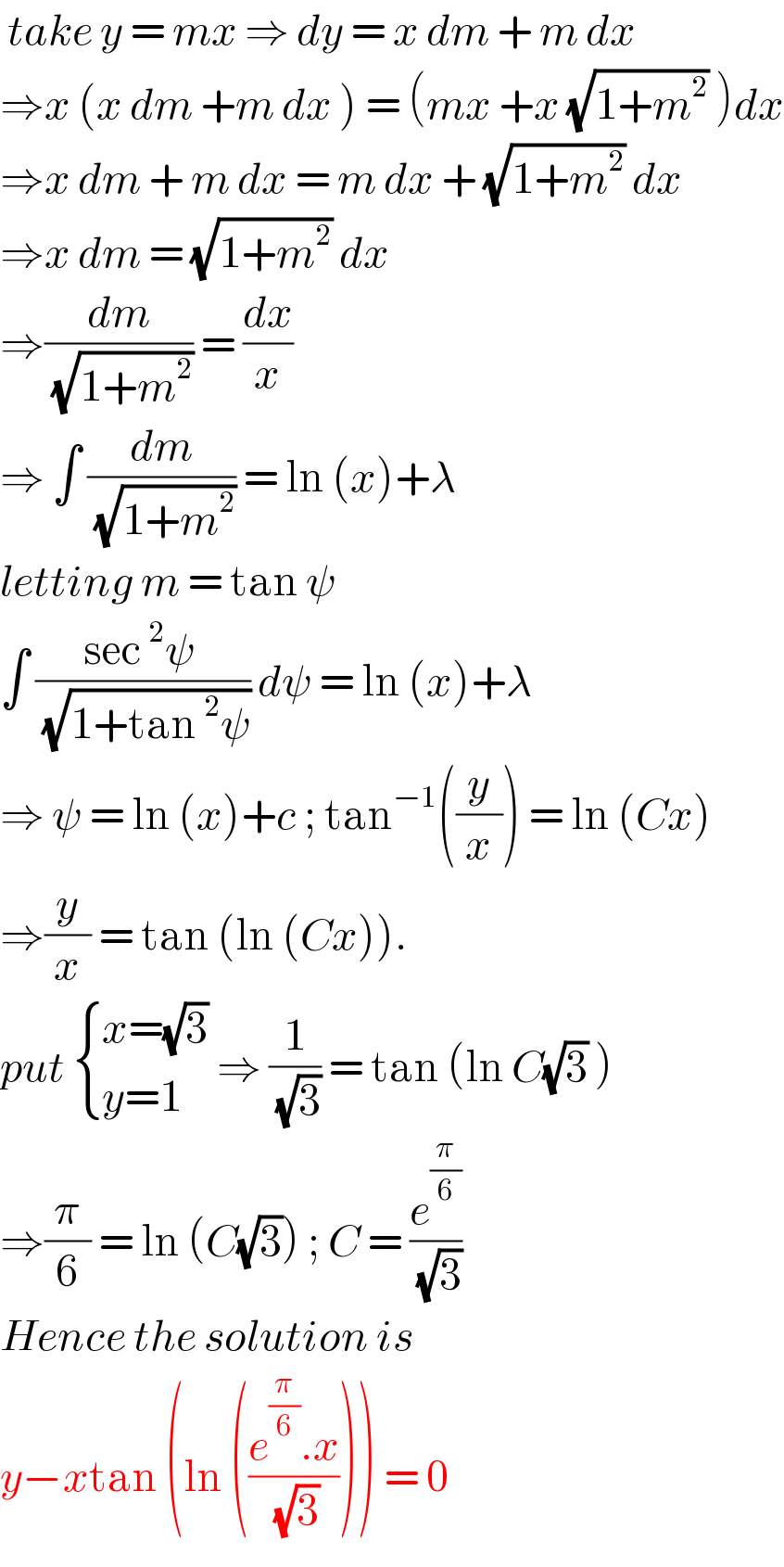  take y = mx ⇒ dy = x dm + m dx   ⇒x (x dm +m dx ) = (mx +x (√(1+m^2 )) )dx  ⇒x dm + m dx = m dx + (√(1+m^2 )) dx  ⇒x dm = (√(1+m^2 )) dx   ⇒(dm/( (√(1+m^2 )))) = (dx/x)  ⇒ ∫ (dm/( (√(1+m^2 )))) = ln (x)+λ   letting m = tan ψ   ∫ ((sec^2 ψ )/( (√(1+tan^2 ψ)))) dψ = ln (x)+λ  ⇒ ψ = ln (x)+c ; tan^(−1) ((y/x)) = ln (Cx)  ⇒(y/x) = tan (ln (Cx)).  put  { ((x=(√3))),((y=1)) :} ⇒ (1/( (√3))) = tan (ln C(√3) )  ⇒(π/6) = ln (C(√3)) ; C = (e^(π/6) /( (√3)))  Hence the solution is   y−xtan (ln (((e^(π/6) .x)/( (√3))))) = 0  