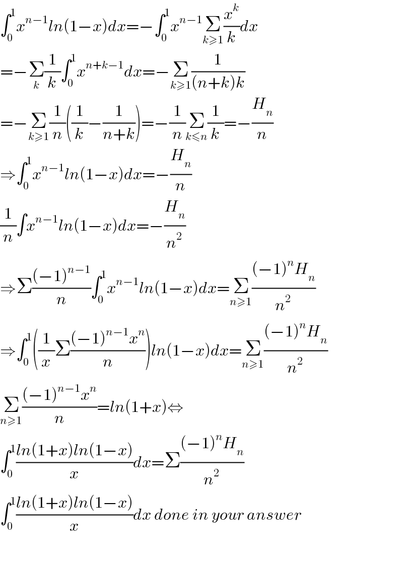 ∫_0 ^1 x^(n−1) ln(1−x)dx=−∫_0 ^1 x^(n−1) Σ_(k≥1) (x^k /k)dx  =−Σ_k (1/k)∫_0 ^1 x^(n+k−1) dx=−Σ_(k≥1) (1/((n+k)k))  =−Σ_(k≥1) (1/n)((1/k)−(1/(n+k)))=−(1/n)Σ_(k≤n) (1/k)=−(H_n /n)  ⇒∫_0 ^1 x^(n−1) ln(1−x)dx=−(H_n /n)  (1/n)∫x^(n−1) ln(1−x)dx=−(H_n /n^2 )  ⇒Σ(((−1)^(n−1) )/n)∫_0 ^1 x^(n−1) ln(1−x)dx=Σ_(n≥1) (((−1)^n H_n )/n^2 )  ⇒∫_0 ^1 ((1/x)Σ(((−1)^(n−1) x^n )/n))ln(1−x)dx=Σ_(n≥1) (((−1)^n H_n )/n^2 )  Σ_(n≥1) (((−1)^(n−1) x^n )/n)=ln(1+x)⇔  ∫_0 ^1 ((ln(1+x)ln(1−x))/x)dx=Σ(((−1)^n H_n )/n^2 )  ∫_0 ^1 ((ln(1+x)ln(1−x))/x)dx done in your answer    