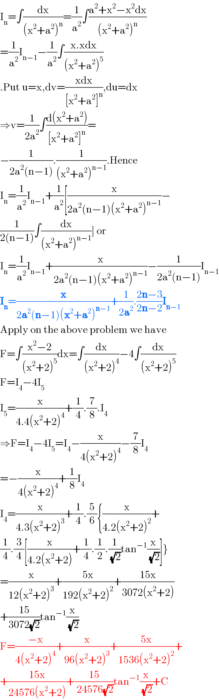 I_n =∫(dx/((x^2 +a^2 )^n ))=(1/a^2 )∫((a^2 +x^2 −x^2 dx)/((x^2 +a^2 )^n ))  =(1/a^2 )I_(n−1) −(1/a^2 )∫((x.xdx)/((x^2 +a^2 )^5 ))  .Put u=x,dv=((xdx)/([x^2 +a^2 ]^n )),du=dx  ⇒v=(1/(2a^2 ))∫((d(x^2 +a^2 ))/([x^2 +a^2 ]^n ))=  −(1/(2a^2 (n−1))).(1/((x^2 +a^2 )^(n−1) )).Hence  I_n =(1/a^2 )I_(n−1) +(1/a^2 )[(x/(2a^2 (n−1)(x^2 +a^2 )^(n−1) ))−  (1/(2(n−1)))∫(dx/((x^2 +a^2 )^(n−1) ))] or  I_n =(1/a^2 )I_(n−1) +(x/(2a^2 (n−1)(x^2 +a^2 )^(n−1) ))−(1/(2a^2 (n−1)))I_(n−1)   I_n =(x/(2a^2 (n−1)(x^2 +a^2 )^(n−1) ))+(1/(2a^2 )).((2n−3)/(2n−2))I_(n−1)   Apply on the above problem we have  F=∫((x^2 −2)/((x^2 +2)^5 ))dx=∫(dx/((x^2 +2)^4 ))−4∫(dx/((x^2 +2)^5 ))  F=I_4 −4I_5   I_5 =(x/(4.4(x^2 +2)^4 ))+(1/4).(7/8).I_4   ⇒F=I_4 −4I_5 =I_4 −(x/(4(x^2 +2)^4 ))−(7/8)I_4   =−(x/(4(x^2 +2)^4 ))+(1/8)I_4   I_4 =(x/(4.3(x^2 +2)^3 ))+(1/4).(5/6){(x/(4.2(x^2 +2)^2 ))+  (1/4).(3/4)[(x/(4.2(x^2 +2)))+(1/4).(1/2).(1/( (√2)))tan^(−1) (x/( (√2)))]}  =(x/(12(x^2 +2)^3 ))+((5x)/(192(x^2 +2)^2 ))+((15x)/(3072(x^2 +2)))  +((15)/(3072(√2)))tan^(−1) (x/( (√2)))  F=((−x)/(4(x^2 +2)^4 ))+(x/(96(x^2 +2)^3 ))+((5x)/(1536(x^2 +2)^2 ))+  +((15x)/(24576(x^2 +2)))+((15)/( 24576(√2)))tan^(−1) (x/( (√2)))+C  
