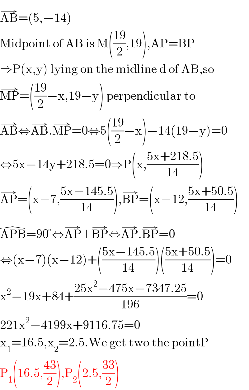 AB^(→) =(5,−14)  Midpoint of AB is M(((19)/2),19),AP=BP  ⇒P(x,y) lying on the midline d of AB,so  MP^(→) =(((19)/2)−x,19−y) perpendicular to  AB^(→) ⇔AB^(→) .MP^(→) =0⇔5(((19)/2)−x)−14(19−y)=0  ⇔5x−14y+218.5=0⇒P(x,((5x+218.5)/(14)))  AP^(→) =(x−7,((5x−145.5)/(14))),BP^(→) =(x−12,((5x+50.5)/(14)))  APB^(�) =90°⇔AP^(→) ⊥BP^(→) ⇔AP^(→) .BP^(→) =0  ⇔(x−7)(x−12)+(((5x−145.5)/(14)))(((5x+50.5)/(14)))=0  x^2 −19x+84+((25x^2 −475x−7347.25)/(196))=0  221x^2 −4199x+9116.75=0  x_1 =16.5,x_2 =2.5.We get two the pointP  P_1 (16.5,((43)/2)),P_2 (2.5,((33)/2))  