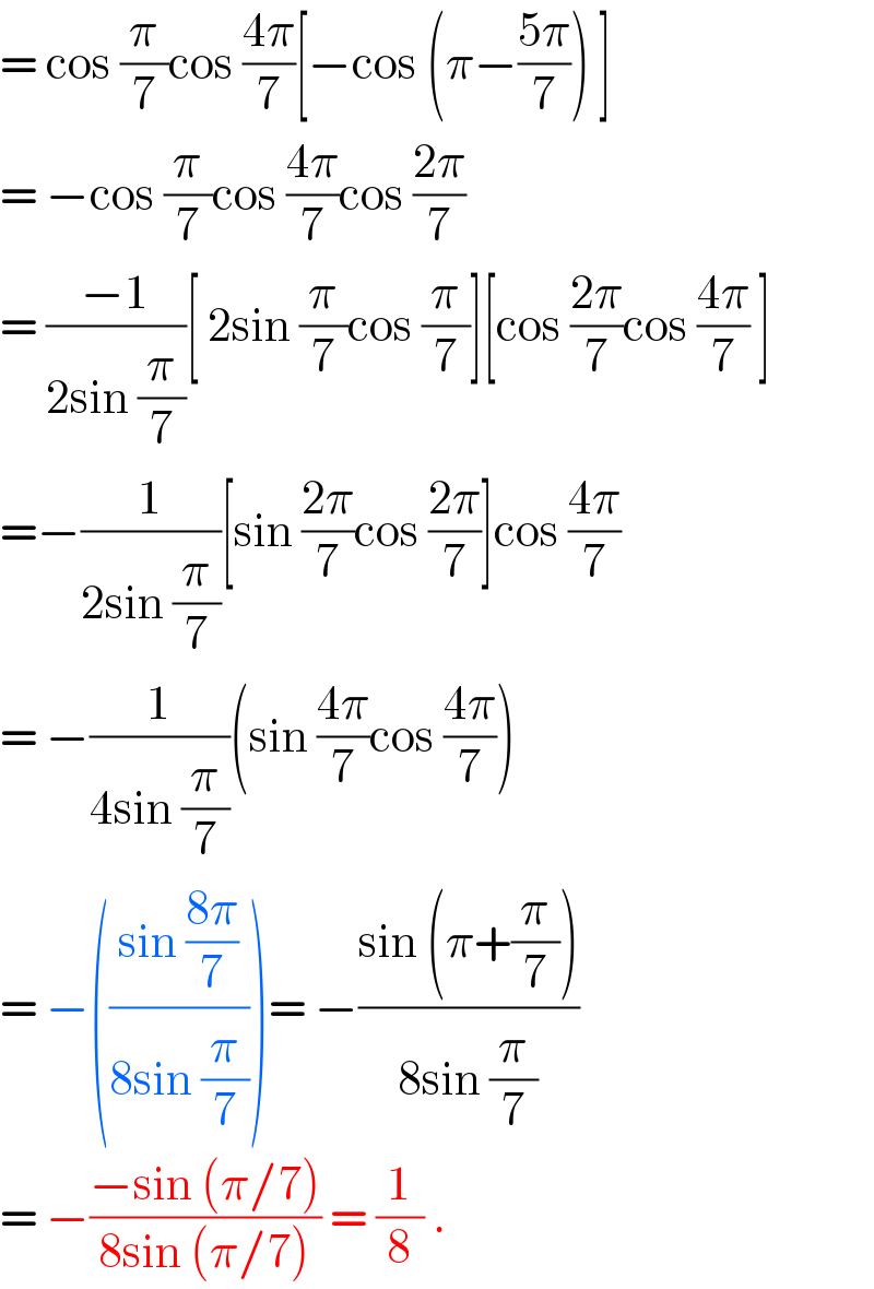 = cos (π/7)cos ((4π)/7)[−cos (π−((5π)/7)) ]  = −cos (π/7)cos ((4π)/7)cos ((2π)/7)  = ((−1)/(2sin (π/7)))[ 2sin (π/7)cos (π/7)][cos ((2π)/7)cos ((4π)/7) ]  =−(1/(2sin (π/7)))[sin ((2π)/7)cos ((2π)/7)]cos ((4π)/7)  = −(1/(4sin (π/7)))(sin ((4π)/7)cos ((4π)/7))  = −(((sin ((8π)/7))/(8sin (π/7))))= −((sin (π+(π/7)))/(8sin (π/7)))  = −((−sin (π/7))/(8sin (π/7))) = (1/8) .  