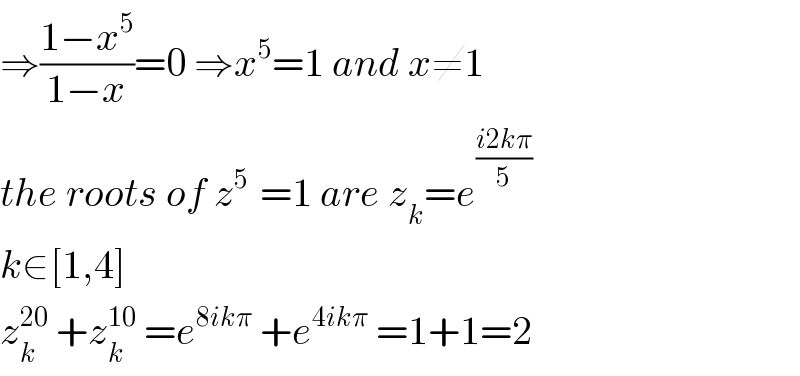 ⇒((1−x^5 )/(1−x))=0 ⇒x^5 =1 and x≠1  the roots of z^(5 )  =1 are z_k =e^((i2kπ)/5)   k∈[1,4]  z_k ^(20)  +z_k ^(10)  =e^(8ikπ)  +e^(4ikπ)  =1+1=2  