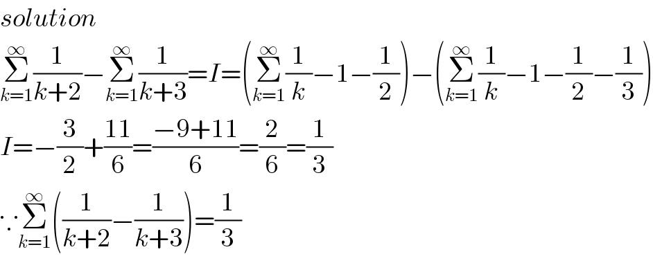 solution  Σ_(k=1) ^∞ (1/(k+2))−Σ_(k=1) ^∞ (1/(k+3))=I=(Σ_(k=1) ^∞ (1/k)−1−(1/2))−(Σ_(k=1) ^∞ (1/k)−1−(1/2)−(1/3))  I=−(3/2)+((11)/6)=((−9+11)/6)=(2/6)=(1/3)  ∵Σ_(k=1) ^∞ ((1/(k+2))−(1/(k+3)))=(1/3)  