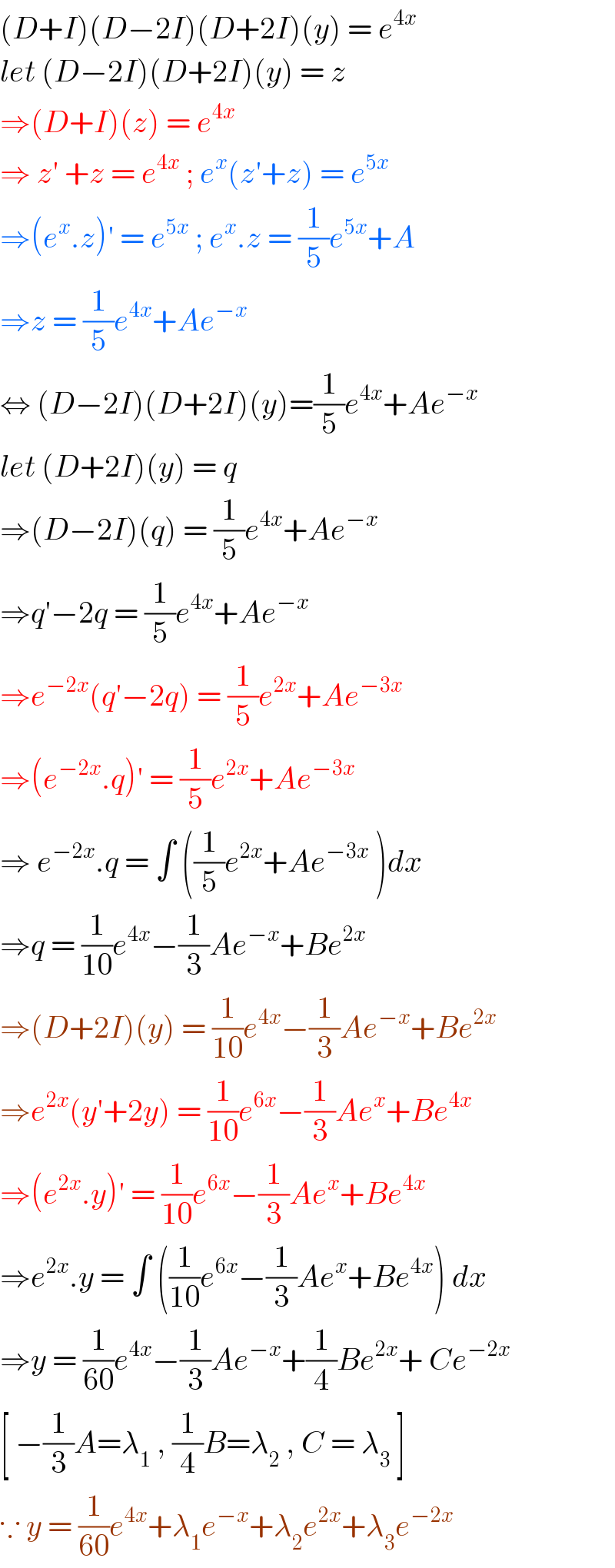 (D+I)(D−2I)(D+2I)(y) = e^(4x)   let (D−2I)(D+2I)(y) = z  ⇒(D+I)(z) = e^(4x)   ⇒ z′ +z = e^(4x)  ; e^x (z′+z) = e^(5x)   ⇒(e^x .z)′ = e^(5x)  ; e^x .z = (1/5)e^(5x) +A  ⇒z = (1/5)e^(4x) +Ae^(−x)   ⇔ (D−2I)(D+2I)(y)=(1/5)e^(4x) +Ae^(−x)   let (D+2I)(y) = q   ⇒(D−2I)(q) = (1/5)e^(4x) +Ae^(−x)   ⇒q′−2q = (1/5)e^(4x) +Ae^(−x)   ⇒e^(−2x) (q′−2q) = (1/5)e^(2x) +Ae^(−3x)   ⇒(e^(−2x) .q)′ = (1/5)e^(2x) +Ae^(−3x)   ⇒ e^(−2x) .q = ∫ ((1/5)e^(2x) +Ae^(−3x)  )dx  ⇒q = (1/(10))e^(4x) −(1/3)Ae^(−x) +Be^(2x)   ⇒(D+2I)(y) = (1/(10))e^(4x) −(1/3)Ae^(−x) +Be^(2x)   ⇒e^(2x) (y′+2y) = (1/(10))e^(6x) −(1/3)Ae^x +Be^(4x)   ⇒(e^(2x) .y)′ = (1/(10))e^(6x) −(1/3)Ae^x +Be^(4x)   ⇒e^(2x) .y = ∫ ((1/(10))e^(6x) −(1/3)Ae^x +Be^(4x) ) dx  ⇒y = (1/(60))e^(4x) −(1/3)Ae^(−x) +(1/4)Be^(2x) + Ce^(−2x)    [ −(1/3)A=λ_1  , (1/4)B=λ_2  , C = λ_3  ]   ∵ y = (1/(60))e^(4x) +λ_1 e^(−x) +λ_2 e^(2x) +λ_3 e^(−2x)   