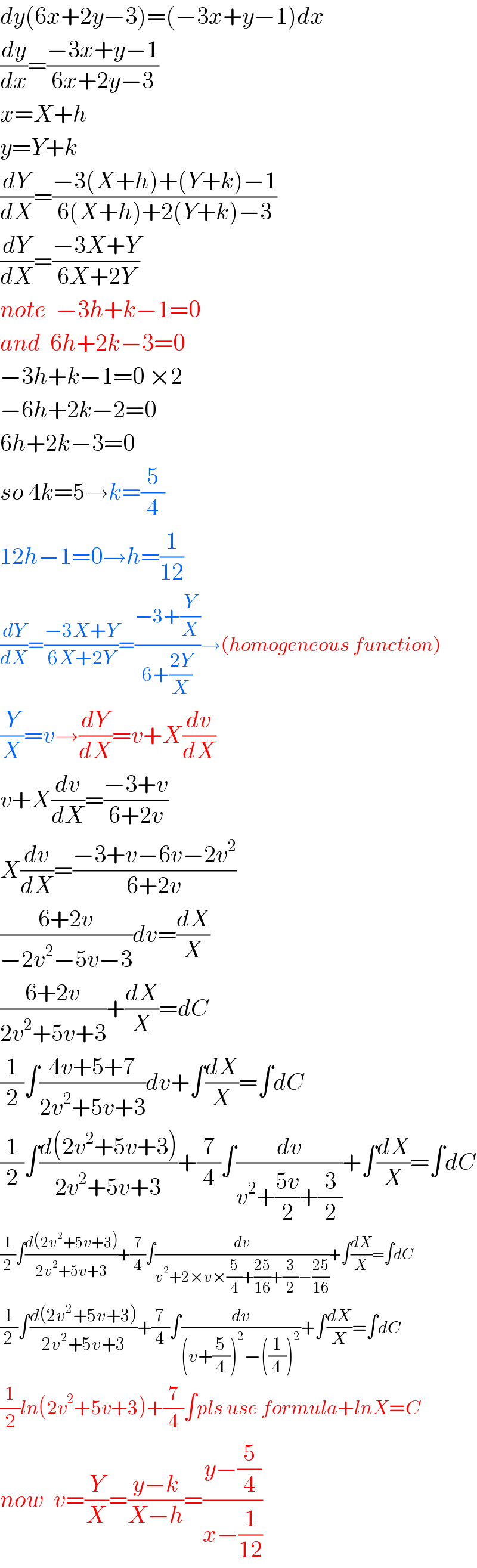 dy(6x+2y−3)=(−3x+y−1)dx  (dy/dx)=((−3x+y−1)/(6x+2y−3))  x=X+h  y=Y+k  (dY/dX)=((−3(X+h)+(Y+k)−1)/(6(X+h)+2(Y+k)−3))  (dY/dX)=((−3X+Y)/(6X+2Y))  note  −3h+k−1=0  and  6h+2k−3=0  −3h+k−1=0 ×2  −6h+2k−2=0  6h+2k−3=0  so 4k=5→k=(5/4)  12h−1=0→h=(1/(12))  (dY/dX)=((−3X+Y)/(6X+2Y))=((−3+(Y/X))/(6+((2Y)/X)))→(homogeneous function)  (Y/X)=v→(dY/dX)=v+X(dv/dX)  v+X(dv/dX)=((−3+v)/(6+2v))  X(dv/dX)=((−3+v−6v−2v^2 )/(6+2v))  ((6+2v)/(−2v^2 −5v−3))dv=(dX/X)  ((6+2v)/(2v^2 +5v+3))+(dX/X)=dC  (1/2)∫((4v+5+7)/(2v^2 +5v+3))dv+∫(dX/X)=∫dC  (1/2)∫((d(2v^2 +5v+3))/(2v^2 +5v+3))+(7/4)∫(dv/(v^2 +((5v)/2)+(3/2)))+∫(dX/X)=∫dC  (1/2)∫((d(2v^2 +5v+3))/(2v^2 +5v+3))+(7/4)∫(dv/(v^2 +2×v×(5/4)+((25)/(16))+(3/2)−((25)/(16))))+∫(dX/X)=∫dC  (1/2)∫((d(2v^2 +5v+3))/(2v^2 +5v+3))+(7/4)∫(dv/((v+(5/4))^2 −((1/4))^2 ))+∫(dX/X)=∫dC  (1/2)ln(2v^2 +5v+3)+(7/4)∫pls use formula+lnX=C  now  v=(Y/X)=((y−k)/(X−h))=((y−(5/4))/(x−(1/(12))))  