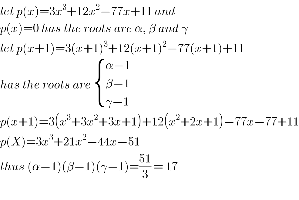 let p(x)=3x^3 +12x^2 −77x+11 and  p(x)=0 has the roots are α, β and γ  let p(x+1)=3(x+1)^3 +12(x+1)^2 −77(x+1)+11  has the roots are  { ((α−1)),((β−1)),((γ−1)) :}  p(x+1)=3(x^3 +3x^2 +3x+1)+12(x^2 +2x+1)−77x−77+11  p(X)=3x^3 +21x^2 −44x−51  thus (α−1)(β−1)(γ−1)=((51)/3) = 17    