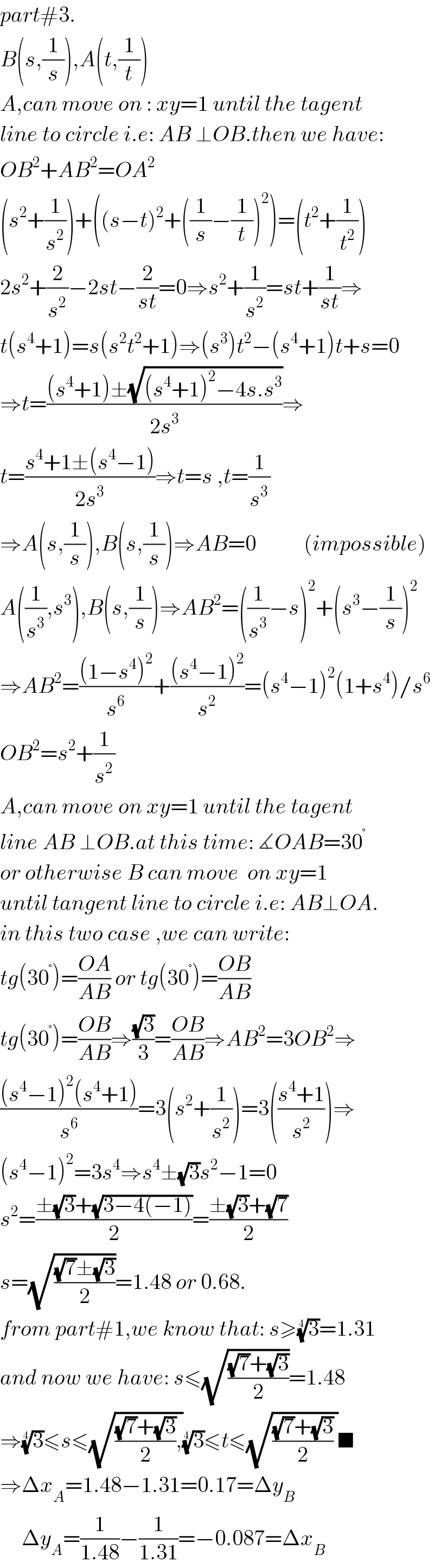 part#3.  B(s,(1/s)),A(t,(1/t))  A,can move on : xy=1 until the tagent  line to circle i.e: AB ⊥OB.then we have:  OB^2 +AB^2 =OA^2   (s^2 +(1/s^2 ))+((s−t)^2 +((1/s)−(1/t))^2 )=(t^2 +(1/t^2 ))  2s^2 +(2/s^2 )−2st−(2/(st))=0⇒s^2 +(1/s^2 )=st+(1/(st))⇒  t(s^4 +1)=s(s^2 t^2 +1)⇒(s^3 )t^2 −(s^4 +1)t+s=0  ⇒t=(((s^4 +1)±(√((s^4 +1)^2 −4s.s^3 )))/(2s^3 ))⇒  t=((s^4 +1±(s^4 −1))/(2s^3 ))⇒t=s ,t=(1/s^3 )  ⇒A(s,(1/s)),B(s,(1/s))⇒AB=0           (impossible)  A((1/s^3 ),s^3 ),B(s,(1/s))⇒AB^2 =((1/s^3 )−s)^2 +(s^3 −(1/s))^2   ⇒AB^2 =(((1−s^4 )^2 )/s^6 )+(((s^4 −1)^2 )/s^2 )=(s^4 −1)^2 (1+s^4 )/s^6   OB^2 =s^2 +(1/s^2 )  A,can move on xy=1 until the tagent  line AB ⊥OB.at this time: ∡OAB=30^°   or otherwise B can move  on xy=1  until tangent line to circle i.e: AB⊥OA.  in this two case ,we can write:  tg(30^° )=((OA)/(AB)) or tg(30^° )=((OB)/(AB))  tg(30^° )=((OB)/(AB))⇒((√3)/3)=((OB)/(AB))⇒AB^2 =3OB^2 ⇒  (((s^4 −1)^2 (s^4 +1))/s^6 )=3(s^2 +(1/s^2 ))=3(((s^4 +1)/s^2 ))⇒  (s^4 −1)^2 =3s^4 ⇒s^4 ±(√3)s^2 −1=0  s^2 =((±(√3)+(√(3−4(−1))))/2)=((±(√3)+(√7))/2)  s=(√(((√7)±(√3))/2))=1.48 or 0.68.  from part#1,we know that: s≥(3)^(1/4) =1.31  and now we have: s≤(√(((√7)+(√3))/2))=1.48  ⇒(3)^(1/4) ≤s≤(√((((√7)+(√3))/2),))(3)^(1/4) ≤t≤(√((((√7)+(√3))/2) ))■  ⇒Δx_A =1.48−1.31=0.17=Δy_B        Δy_A =(1/(1.48))−(1/(1.31))=−0.087=Δx_B   