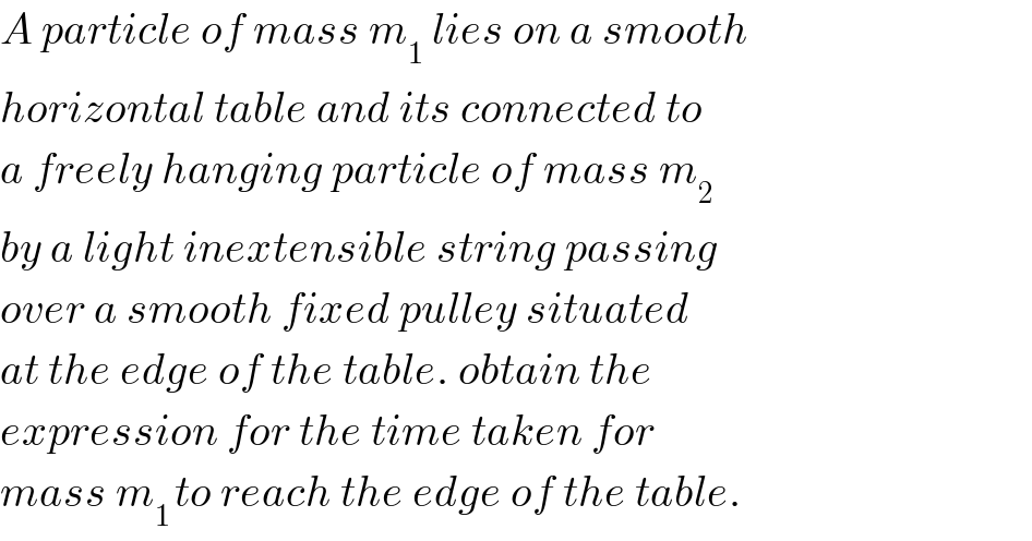 A particle of mass m_1  lies on a smooth  horizontal table and its connected to  a freely hanging particle of mass m_2   by a light inextensible string passing  over a smooth fixed pulley situated  at the edge of the table. obtain the  expression for the time taken for  mass m_(1 ) to reach the edge of the table.  