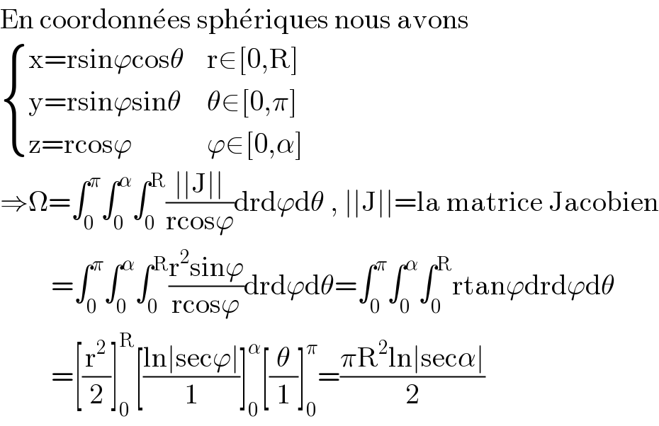 En coordonne^� es sphe^� riques nous avons   { ((x=rsinϕcosθ),(r∈[0,R])),((y=rsinϕsinθ),(θ∈[0,π])),((z=rcosϕ),(ϕ∈[0,α])) :}  ⇒Ω=∫_0 ^π ∫_0 ^α ∫_0 ^R ((∣∣J∣∣)/(rcosϕ))drdϕdθ , ∣∣J∣∣=la matrice Jacobien           =∫_0 ^π ∫_0 ^α ∫_0 ^R ((r^2 sinϕ)/(rcosϕ))drdϕdθ=∫_0 ^π ∫_0 ^α ∫_0 ^R rtanϕdrdϕdθ           =[(r^2 /2)]_0 ^R [((ln∣secϕ∣)/1)]_0 ^α [(θ/1)]_0 ^π =((πR^2 ln∣secα∣)/2)  