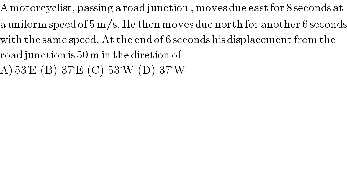 A motorcyclist, passing a road junction , moves due east for 8 seconds at  a uniform speed of 5 m/s. He then moves due north for another 6 seconds  with the same speed. At the end of 6 seconds his displacement from the  road junction is 50 m in the diretion of  A) 53°E  (B)  37°E  (C)  53°W  (D)  37°W  