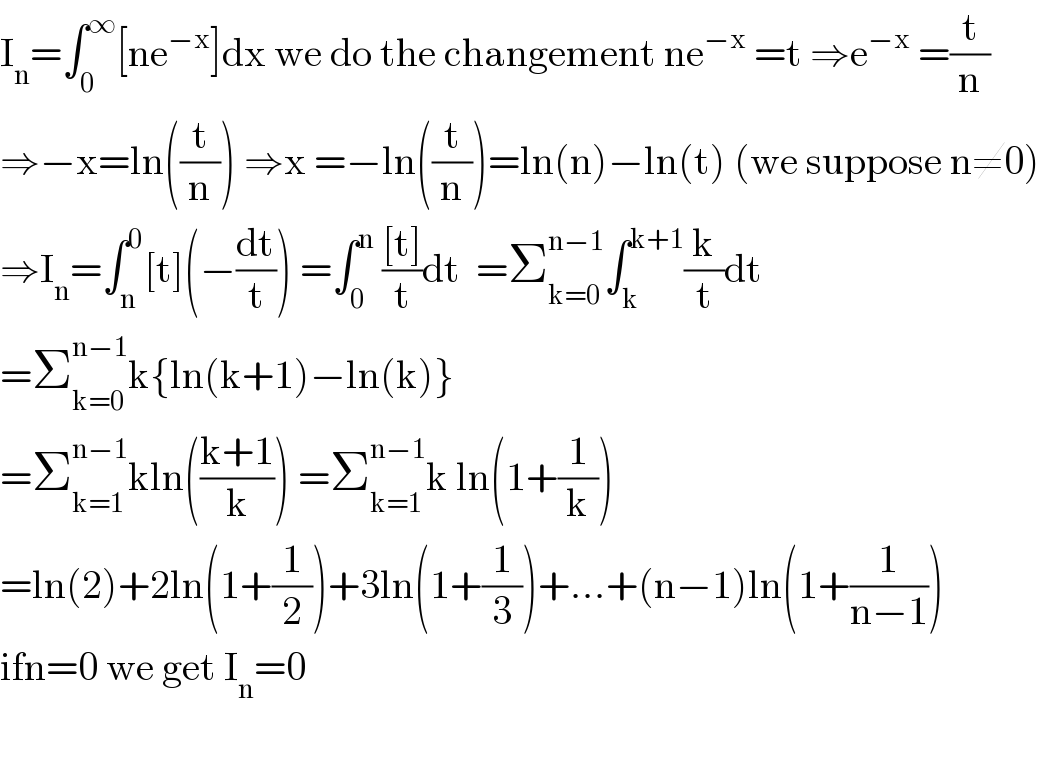 I_n =∫_0 ^∞ [ne^(−x) ]dx we do the changement ne^(−x)  =t ⇒e^(−x)  =(t/n)  ⇒−x=ln((t/n)) ⇒x =−ln((t/n))=ln(n)−ln(t) (we suppose n≠0)  ⇒I_n =∫_n ^0 [t](−(dt/t)) =∫_0 ^n  (([t])/t)dt  =Σ_(k=0) ^(n−1) ∫_k ^(k+1) (k/t)dt  =Σ_(k=0) ^(n−1) k{ln(k+1)−ln(k)}  =Σ_(k=1) ^(n−1) kln(((k+1)/k)) =Σ_(k=1) ^(n−1) k ln(1+(1/k))  =ln(2)+2ln(1+(1/2))+3ln(1+(1/3))+...+(n−1)ln(1+(1/(n−1)))  ifn=0 we get I_n =0    