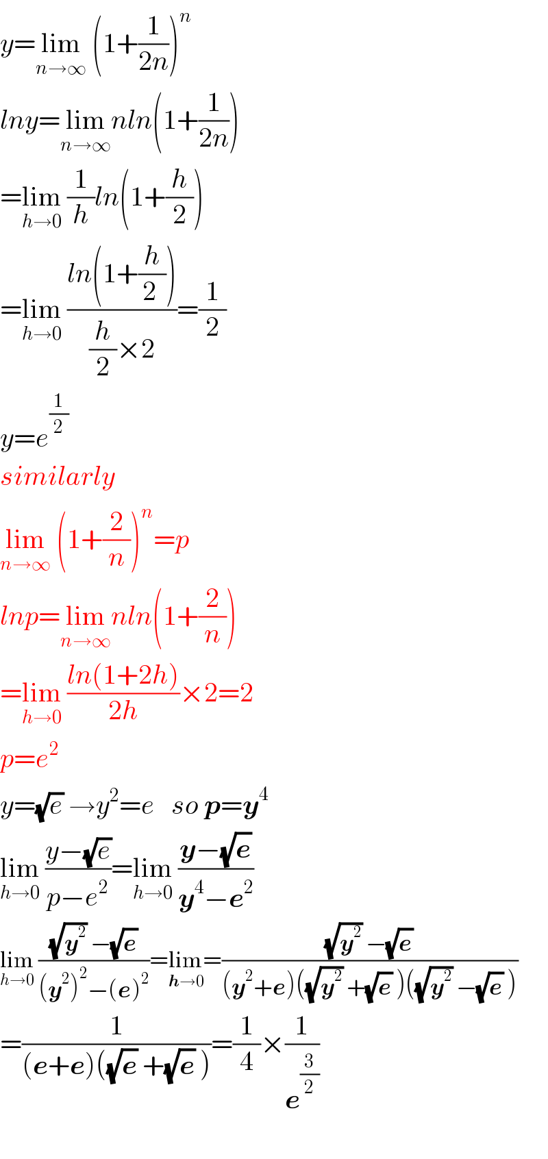y=lim_(n→∞)  (1+(1/(2n)))^n   lny=lim_(n→∞) nln(1+(1/(2n)))  =lim_(h→0)  (1/h)ln(1+(h/2))  =lim_(h→0)  ((ln(1+(h/(2 ))))/((h/2)×2))=(1/2)  y=e^(1/2)   similarly   lim_(n→∞)  (1+(2/n))^n =p  lnp=lim_(n→∞) nln(1+(2/n))  =lim_(h→0)  ((ln(1+2h))/(2h))×2=2  p=e^2   y=(√e) →y^2 =e   so p=y^4   lim_(h→0)  ((y−(√e))/(p−e^2 ))=lim_(h→0)  ((y−(√e))/(y^4 −e^2 ))  lim_(h→0)  (((√y^2 ) −(√e))/((y^2 )^2 −(e)^2 ))=lim_(h→0) =(((√y^2 ) −(√e))/((y^2 +e)((√y^2 ) +(√e) )((√y^2 ) −(√e) )))  =(1/((e+e)((√e) +(√e) )))=(1/4)×(1/e^(3/2) )    
