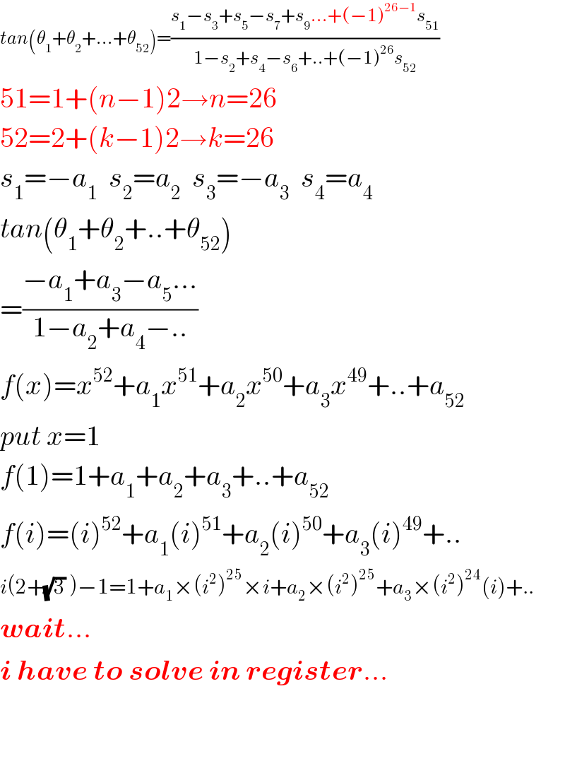 tan(θ_1 +θ_2 +...+θ_(52) )=((s_1 −s_3 +s_5 −s_7 +s_9 ...+(−1)^(26−1) s_(51) )/(1−s_2 +s_4 −s_6 +..+(−1)^(26) s_(52) ))  51=1+(n−1)2→n=26  52=2+(k−1)2→k=26  s_1 =−a_1   s_2 =a_2   s_3 =−a_3   s_4 =a_4   tan(θ_1 +θ_2 +..+θ_(52) )  =((−a_1 +a_3 −a_5 ...)/(1−a_2 +a_4 −..))  f(x)=x^(52) +a_1 x^(51) +a_2 x^(50) +a_3 x^(49) +..+a_(52)   put x=1  f(1)=1+a_1 +a_2 +a_3 +..+a_(52)   f(i)=(i)^(52) +a_1 (i)^(51) +a_2 (i)^(50) +a_3 (i)^(49) +..  i(2+(√3) )−1=1+a_1 ×(i^2 )^(25) ×i+a_2 ×(i^2 )^(25) +a_3 ×(i^2 )^(24) (i)+..  wait...  i have to solve in register...      