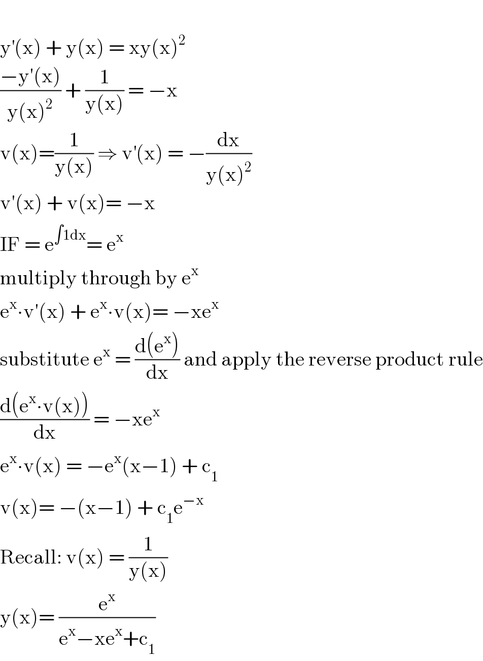   y^′ (x) + y(x) = xy(x)^2   ((−y′(x))/(y(x)^2 )) + (1/(y(x))) = −x  v(x)=(1/(y(x))) ⇒ v^′ (x) = −(dx/(y(x)^2 ))  v′(x) + v(x)= −x  IF = e^(∫1dx) = e^x   multiply through by e^x   e^x ∙v′(x) + e^x ∙v(x)= −xe^x   substitute e^x  = ((d(e^x ))/dx) and apply the reverse product rule  ((d(e^x ∙v(x)))/dx) = −xe^x   e^x ∙v(x) = −e^x (x−1) + c_1   v(x)= −(x−1) + c_1 e^(−x)   Recall: v(x) = (1/(y(x)))  y(x)= (e^x /(e^x −xe^x +c_1 ))  