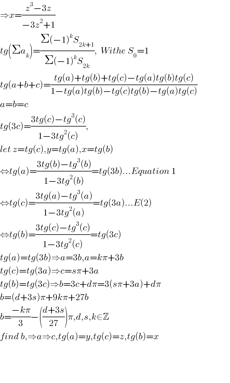 ⇒x=((z^3 −3z)/(−3z^2 +1))  tg(Σa_k )=((Σ(−1)^k S_(2k+1) )/(Σ(−1)^k S_(2k) )),  Withe S_0 =1  tg(a+b+c)=((tg(a)+tg(b)+tg(c)−tg(a)tg(b)tg(c))/(1−tg(a)tg(b)−tg(c)tg(b)−tg(a)tg(c)))  a=b=c  tg(3c)=((3tg(c)−tg^3 (c))/(1−3tg^2 (c))),  let z=tg(c),y=tg(a),x=tg(b)  ⇔tg(a)=((3tg(b)−tg^3 (b))/(1−3tg^2 (b)))=tg(3b)...Equation 1  ⇔tg(c)=((3tg(a)−tg^3 (a))/(1−3tg^2 (a)))=tg(3a)...E(2)  ⇔tg(b)=((3tg(c)−tg^3 (c))/(1−3tg^2 (c)))=tg(3c)  tg(a)=tg(3b)⇒a=3b,a=kπ+3b  tg(c)=tg(3a)⇒c=sπ+3a  tg(b)=tg(3c)⇒b=3c+dπ=3(sπ+3a)+dπ  b=(d+3s)π+9kπ+27b  b=((−kπ)/3)−(((d+3s)/(27)))π,d,s,k∈Z  find b,⇒a⇒c,tg(a)=y,tg(c)=z,tg(b)=x        