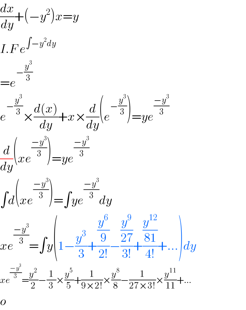 (dx/dy)+(−y^2 )x=y  I.F e^(∫−y^2 dy)   =e^(−(y^3 /3))   e^(−(y^3 /3)) ×((d(x))/dy)+x×(d/dy)(e^(−(y^3 /3)) )=ye^((−y^3 )/3)   (d/dy)(xe^((−y^3 )/3) )=ye^((−y^3 )/3)   ∫d(xe^((−y^3 )/3) )=∫ye^((−y^3 )/3) dy  xe^((−y^3 )/3) =∫y(1−(y^3 /3)+((y^6 /9)/(2!))−((y^9 /(27))/(3!))+((y^(12) /(81))/(4!))+...)dy  xe^((−y^3 )/3) =(y^2 /2)−(1/3)×(y^5 /5)+(1/(9×2!))×(y^8 /8)−(1/(27×3!))×(y^(11) /(11))+...  o  