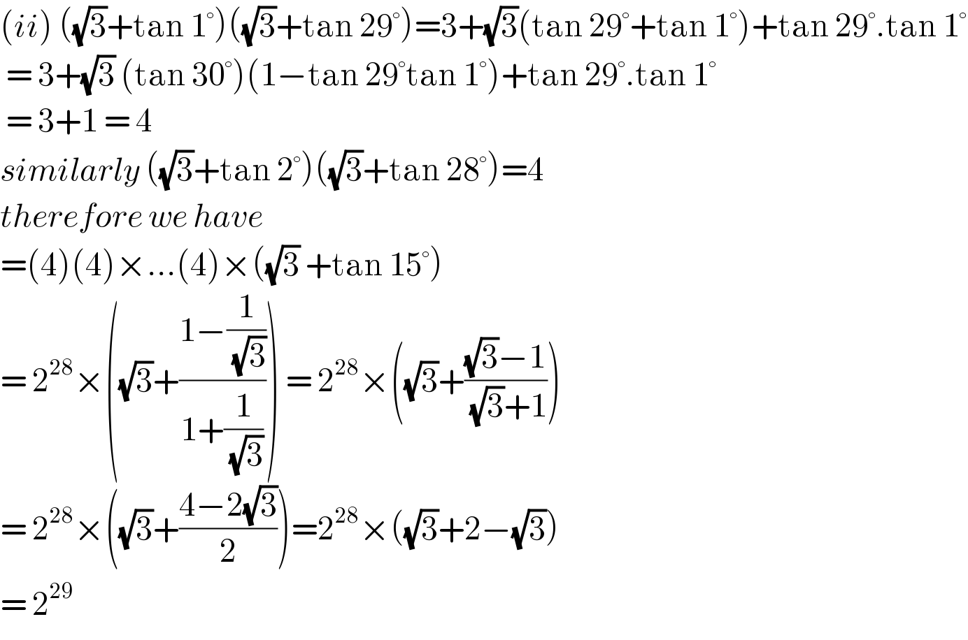 (ii) ((√3)+tan 1°)((√3)+tan 29°)=3+(√3)(tan 29°+tan 1°)+tan 29°.tan 1°   = 3+(√3) (tan 30°)(1−tan 29°tan 1°)+tan 29°.tan 1°   = 3+1 = 4  similarly ((√3)+tan 2°)((√3)+tan 28°)=4  therefore we have  =(4)(4)×...(4)×((√3) +tan 15°)  = 2^(28) ×((√3)+((1−(1/( (√3))))/(1+(1/( (√3)))))) = 2^(28) ×((√3)+(((√3)−1)/( (√3)+1)))  = 2^(28) ×((√3)+((4−2(√3))/2))=2^(28) ×((√3)+2−(√3))  = 2^(29)   