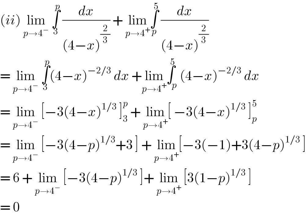 (ii) lim_(p→4^− )  ∫_3 ^p  (dx/((4−x)^(2/3) )) + lim_(p→4^+ ) ∫_p ^5  (dx/((4−x)^(2/3) ))  = lim_(p→4^− )  ∫_3 ^p (4−x)^(−2/3)  dx +lim_(p→4^+ ) ∫_p ^5 (4−x)^(−2/3)  dx  = lim_(p→4^− )  [−3(4−x)^(1/3)  ]_3 ^p  + lim_(p→4^+ ) [ −3(4−x)^(1/3)  ]_p ^5   = lim_(p→4^− )  [−3(4−p)^(1/3) +3 ] + lim_(p→4^+ ) [−3(−1)+3(4−p)^(1/3)  ]  = 6 + lim_(p→4^− )  [−3(4−p)^(1/3)  ]+ lim_(p→4^+ )  [3(1−p)^(1/3)  ]  = 0   
