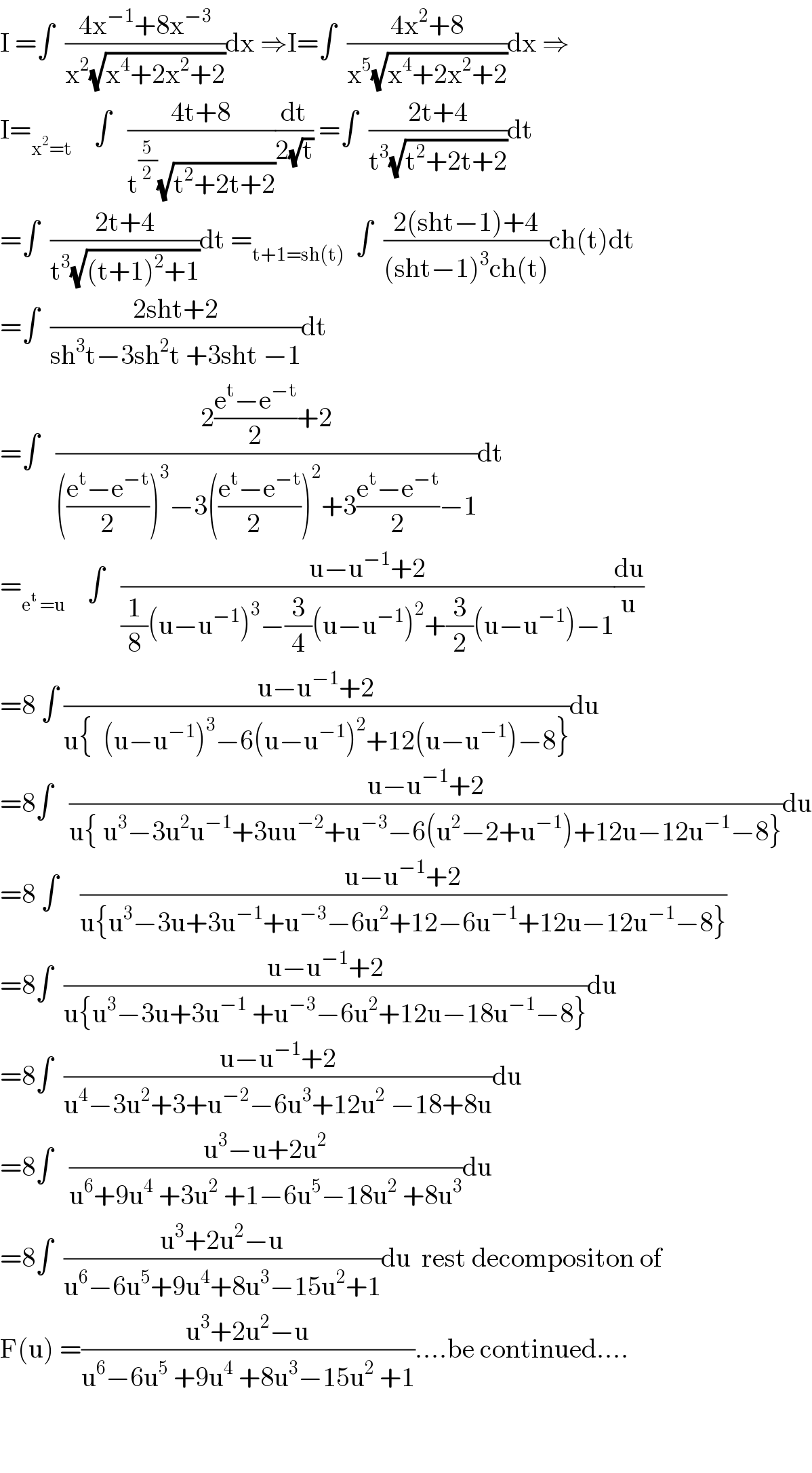 I =∫  ((4x^(−1) +8x^(−3) )/(x^2 (√(x^4 +2x^2 +2))))dx ⇒I=∫  ((4x^2 +8)/(x^5 (√(x^4 +2x^2 +2))))dx ⇒  I=_(x^2 =t)     ∫   ((4t+8)/(t^(5/2) (√(t^2 +2t+2))))(dt/(2(√t))) =∫  ((2t+4)/(t^3 (√(t^2 +2t+2))))dt  =∫  ((2t+4)/(t^3 (√((t+1)^2 +1))))dt =_(t+1=sh(t))   ∫  ((2(sht−1)+4)/((sht−1)^3 ch(t)))ch(t)dt  =∫  ((2sht+2)/(sh^3 t−3sh^2 t +3sht −1))dt  =∫   ((2((e^t −e^(−t) )/2)+2)/((((e^t −e^(−t) )/2))^3 −3(((e^t −e^(−t) )/(2  )))^2 +3((e^t −e^(−t) )/2)−1))dt  =_(e^t  =u)     ∫   ((u−u^(−1) +2)/((1/8)(u−u^(−1) )^3 −(3/4)(u−u^(−1) )^2 +(3/2)(u−u^(−1) )−1))(du/u)  =8 ∫ ((u−u^(−1) +2)/(u{  (u−u^(−1) )^3 −6(u−u^(−1) )^2 +12(u−u^(−1) )−8}))du  =8∫   ((u−u^(−1) +2)/(u{ u^3 −3u^2 u^(−1) +3uu^(−2) +u^(−3) −6(u^2 −2+u^(−1) )+12u−12u^(−1) −8}))du  =8 ∫    ((u−u^(−1) +2)/(u{u^3 −3u+3u^(−1) +u^(−3) −6u^2 +12−6u^(−1) +12u−12u^(−1) −8}))  =8∫  ((u−u^(−1) +2)/(u{u^3 −3u+3u^(−1)  +u^(−3) −6u^2 +12u−18u^(−1) −8}))du  =8∫  ((u−u^(−1) +2)/(u^4 −3u^2 +3+u^(−2) −6u^3 +12u^2  −18+8u))du  =8∫   ((u^3 −u+2u^2 )/(u^6 +9u^4  +3u^2  +1−6u^5 −18u^2  +8u^3 ))du  =8∫  ((u^3 +2u^2 −u)/(u^6 −6u^5 +9u^4 +8u^3 −15u^2 +1))du  rest decompositon of  F(u) =((u^3 +2u^2 −u)/(u^6 −6u^5  +9u^4  +8u^3 −15u^2  +1))....be continued....      