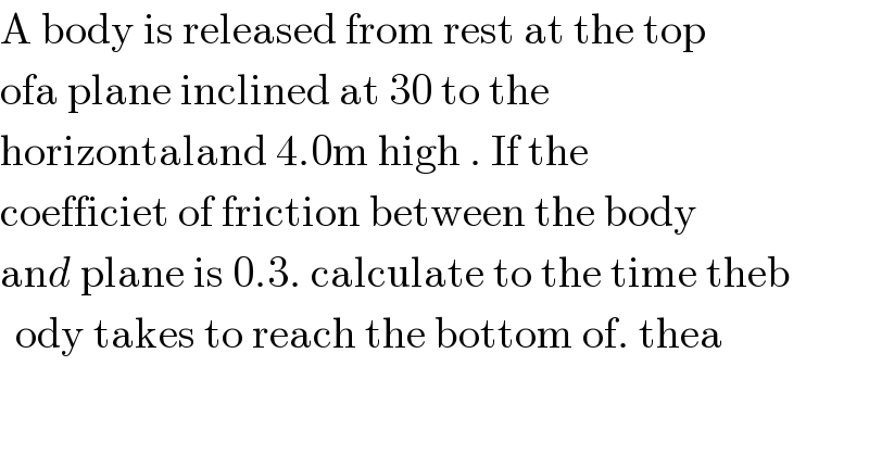 A body is released from rest at the top   ofa plane inclined at 30 to the   horizontaland 4.0m high . If the  coefficiet of friction between the body  and plane is 0.3. calculate to the time theb  ody takes to reach the bottom of. thea  