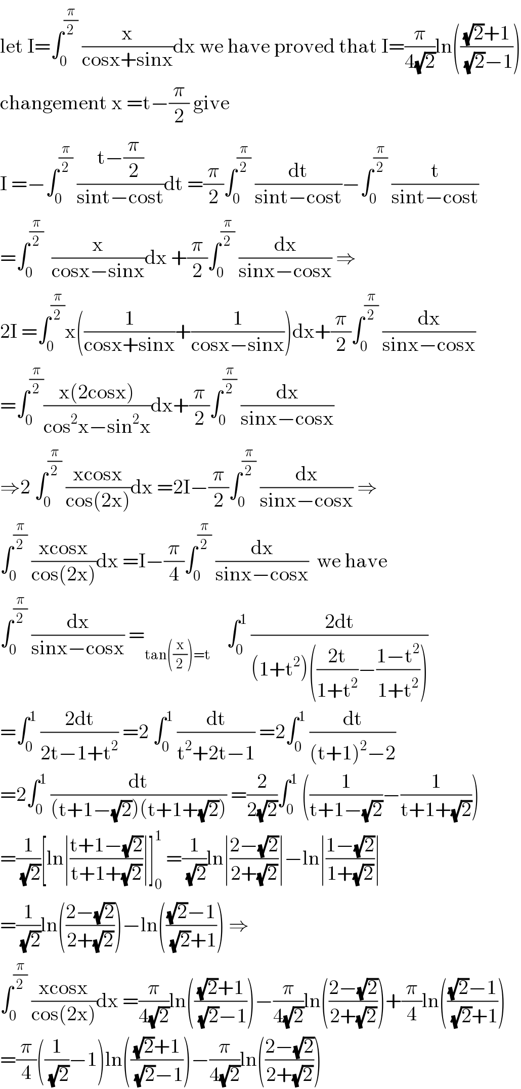 let I=∫_0 ^(π/2)  (x/(cosx+sinx))dx we have proved that I=(π/(4(√2)))ln((((√2)+1)/((√2)−1)))  changement x =t−(π/2) give  I =−∫_0 ^(π/2)  ((t−(π/2))/(sint−cost))dt =(π/2)∫_0 ^(π/2)  (dt/(sint−cost))−∫_0 ^(π/2)  (t/(sint−cost))  =∫_0 ^(π/2)   (x/(cosx−sinx))dx +(π/2)∫_0 ^(π/2)  (dx/(sinx−cosx)) ⇒  2I =∫_0 ^(π/2) x((1/(cosx+sinx))+(1/(cosx−sinx)))dx+(π/2)∫_0 ^(π/2)  (dx/(sinx−cosx))  =∫_0 ^(π/2) ((x(2cosx))/(cos^2 x−sin^2 x))dx+(π/2)∫_0 ^(π/2)  (dx/(sinx−cosx))  ⇒2 ∫_0 ^(π/2)  ((xcosx)/(cos(2x)))dx =2I−(π/2)∫_0 ^(π/2)  (dx/(sinx−cosx)) ⇒  ∫_0 ^(π/2)  ((xcosx)/(cos(2x)))dx =I−(π/4)∫_0 ^(π/2)  (dx/(sinx−cosx))  we have  ∫_0 ^(π/2)  (dx/(sinx−cosx)) =_(tan((x/2))=t)     ∫_0 ^1  ((2dt)/((1+t^2 )(((2t)/(1+t^2 ))−((1−t^2 )/(1+t^2 )))))  =∫_0 ^1  ((2dt)/(2t−1+t^2 )) =2 ∫_0 ^1  (dt/(t^2 +2t−1)) =2∫_0 ^1  (dt/((t+1)^2 −2))  =2∫_0 ^1  (dt/((t+1−(√2))(t+1+(√2)))) =(2/(2(√2)))∫_0 ^1  ((1/(t+1−(√2)))−(1/(t+1+(√2))))  =(1/(√2))[ln∣((t+1−(√2))/(t+1+(√2)))∣]_0 ^1  =(1/(√2))ln∣((2−(√2))/(2+(√2)))∣−ln∣((1−(√2))/(1+(√2)))∣  =(1/(√2))ln(((2−(√2))/(2+(√2))))−ln((((√2)−1)/((√2)+1))) ⇒  ∫_0 ^(π/2)  ((xcosx)/(cos(2x)))dx =(π/(4(√2)))ln((((√2)+1)/((√2)−1)))−(π/(4(√2)))ln(((2−(√2))/(2+(√2))))+(π/4)ln((((√2)−1)/((√2)+1)))  =(π/4)((1/(√2))−1)ln((((√2)+1)/((√2)−1)))−(π/(4(√2)))ln(((2−(√2))/(2+(√2))))  