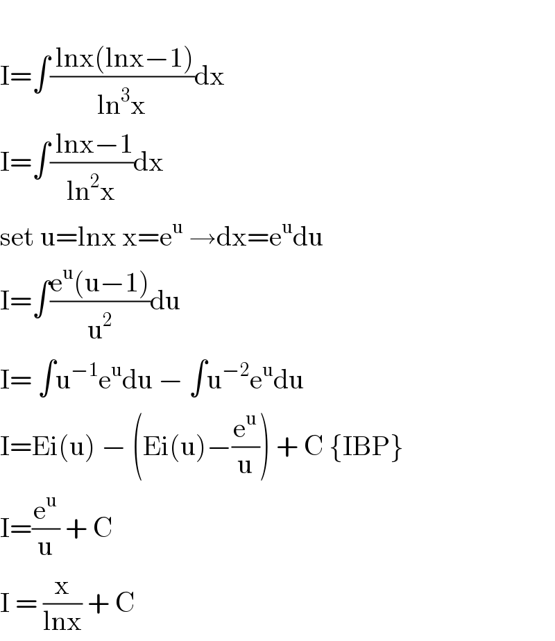   I=∫(( lnx(lnx−1))/(ln^3 x))dx  I=∫(( lnx−1)/(ln^2 x))dx  set u=lnx x=e^u  →dx=e^u du  I=∫((e^u (u−1))/u^2 )du  I= ∫u^(−1) e^u du − ∫u^(−2) e^u du  I=Ei(u) − (Ei(u)−(e^u /u)) + C {IBP}  I=(e^u /u) + C  I = (x/(lnx)) + C  