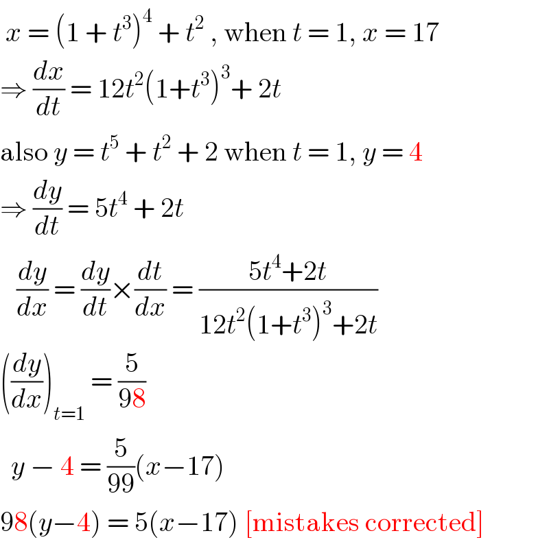 x = (1 + t^3 )^4  + t^2  , when t = 1, x = 17  ⇒ (dx/dt) = 12t^2 (1+t^3 )^3 + 2t   also y = t^5  + t^2  + 2 when t = 1, y = 4  ⇒ (dy/dt) = 5t^4  + 2t       (dy/dx) = (dy/dt)×(dt/dx) = ((5t^4 +2t)/(12t^2 (1+t^3 )^3 +2t))  ((dy/dx))_(t=1)  = (5/(98))    y − 4 = (5/(99))(x−17)  98(y−4) = 5(x−17) [mistakes corrected]  