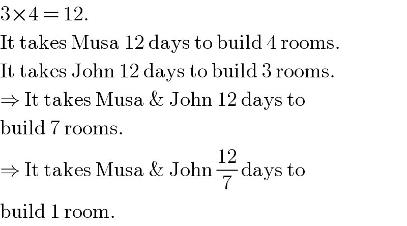 3×4 = 12.  It takes Musa 12 days to build 4 rooms.  It takes John 12 days to build 3 rooms.  ⇒ It takes Musa & John 12 days to  build 7 rooms.  ⇒ It takes Musa & John ((12)/7) days to  build 1 room.  